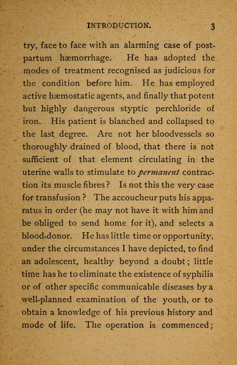 try, face to face with an alarming case of post- partum haemorrhage. He has adopted the modes of treatment recognised as judicious for the condition before him. He has employed active haemostatic agents, and finally that potent but highly dangerous styptic perchloride of iron. His patient is blanched and collapsed to the last degree. Are not her bloodvessels so thoroughly drained of blood, that there is not sufficient of that element circulating in the uterine walls to stimulate to permanent contrac- tion its muscle fibres ? Is not this the very case for transfusion ? The accoucheur puts his appa- ratus in order (he may not have it with him and be obliged to send home for it), and selects a blood-donor. He has little time or opportunity, under the circumstances I have depicted, to find an adolescent, healthy beyond a doubt; little time has he to eliminate the existence of syphilis or of other specific communicable diseases by a well-planned examination of the youth, or to obtain a knowledge of his previous history and mode of life. The operation is commenced;