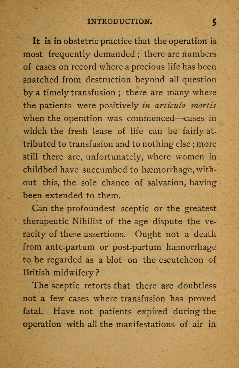 It is in obstetric practice that the operation is most frequently demanded ; there are numbers of cases on record where a precious life has been snatched from destruction beyond all question by a timely transfusion ; there are many where the patients were positively in articulo mortis when the operation was commenced—cases in which the fresh lease of life can be fairly at- tributed to transfusion and to nothing else ; more still there are, unfortunately, where women in childbed have succumbed to haemorrhage, with- out this, the sole chance of salvation, having been extended to them. Can the profoundest sceptic or the greatest therapeutic Nihilist of the age dispute the ve- racity of these assertions. Ought not a death from ante-partum or post-partum haemorrhage to be regarded as a blot on the escutcheon of British midwifery ? The sceptic retorts that there are doubtless not a few cases where transfusion has proved fatal. Have not patients expired during the operation with all the manifestations of air in