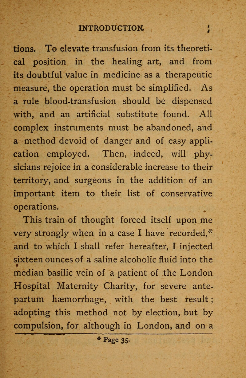 tions. To elevate transfusion from its theoreti- cal position in the healing art, and from its doubtful value in medicine as a therapeutic measure, the operation must be simplified. As a rule blood-transfusion should be dispensed with, and an artificial substitute found. All complex instruments must be abandoned, and a method devoid of danger and of easy appli- cation employed. Then, indeed, will phy- sicians rejoice in a considerable increase to their territory, and surgeons in the addition of an important item to their list of conservative operations. This train of thought forced itself upon me very strongly when in a case I have recorded,* and to which I shall refer hereafter, I injected sixteen ounces of a saline alcoholic fluid into the median basilic vein of a patient of the London Hospital Maternity Charity, for severe ante- partum haemorrhage, with the best result; adopting this method not by election, but by compulsion, for although in London, and on a * Page 35.