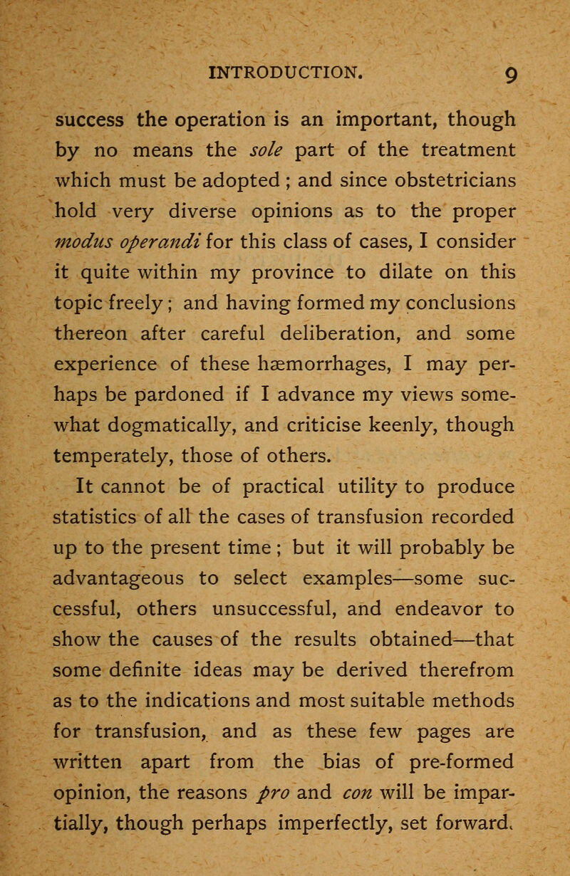 success the operation is an important, though by no means the sole part of the treatment which must be adopted ; and since obstetricians hold very diverse opinions as to the proper modus operandi for this class of cases, I consider it quite within my province to dilate on this topic freely; and having formed my conclusions thereon after careful deliberation, and some experience of these haemorrhages, I may per- haps be pardoned if I advance my views some- what dogmatically, and criticise keenly, though temperately, those of others. It cannot be of practical utility to produce statistics of all the cases of transfusion recorded up to the present time; but it will probably be advantageous to select examples—some suc- cessful, others unsuccessful, and endeavor to show the causes of the results obtained—that some definite ideas may be derived therefrom as to the indications and most suitable methods for transfusion, and as these few pages are written apart from the bias of pre-formed opinion, the reasons pro and con will be impar- tially, though perhaps imperfectly, set forward,