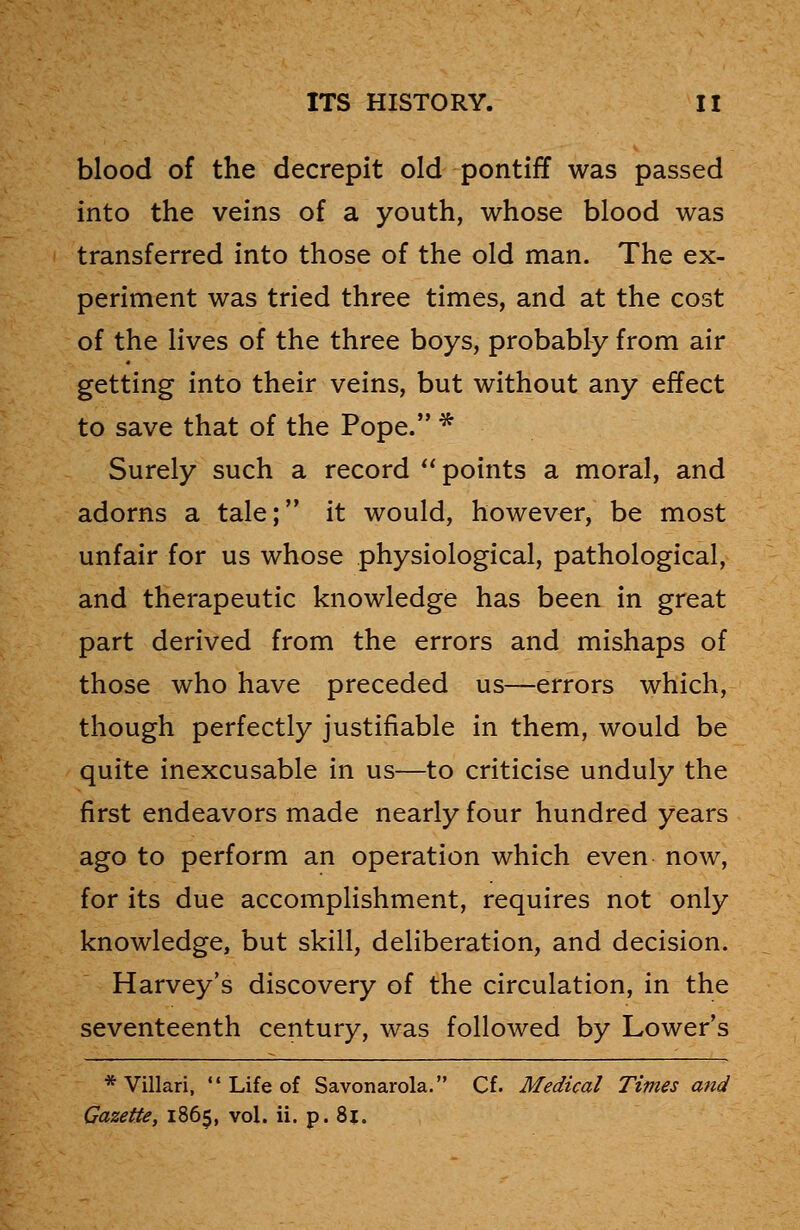 blood of the decrepit old pontiff was passed into the veins of a youth, whose blood was transferred into those of the old man. The ex- periment was tried three times, and at the cost of the lives of the three boys, probably from air getting into their veins, but without any effect to save that of the Pope. * Surely such a record points a moral, and adorns a tale; it would, however, be most unfair for us whose physiological, pathological, and therapeutic knowledge has been in great part derived from the errors and mishaps of those who have preceded us—errors which, though perfectly justifiable in them, would be quite inexcusable in us—to criticise unduly the first endeavors made nearly four hundred years ago to perform an operation which even now, for its due accomplishment, requires not only knowledge, but skill, deliberation, and decision. Harvey's discovery of the circulation, in the seventeenth century, was followed by Lower's * Villari,  Life of Savonarola. Cf. Medical Times and Gazette, 1865, vol. ii. p. 8j.