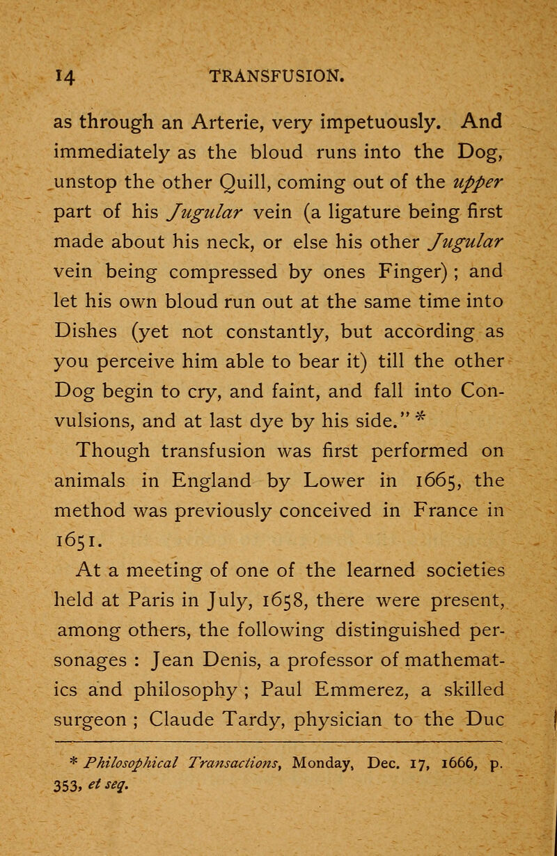 as through an Arterie, very impetuously. And immediately as the bloud runs into the Dog, unstop the other Quill, coming out of the upper part of his Jugular vein (a ligature being first made about his neck, or else his other Jugular vein being compressed by ones Finger); and let his own bloud run out at the same time into Dishes (yet not constantly, but according as you perceive him able to bear it) till the other Dog begin to cry, and faint, and fall into Con- vulsions, and at last dye by his side. * Though transfusion was first performed on animals in England by Lower in 1665, the method was previously conceived in France in 1651. At a meeting of one of the learned societies held at Paris in July, 1658, there were present, among others, the following distinguished per- sonages : Jean Denis, a professor of mathemat- ics and philosophy ; Paul Emmerez, a skilled surgeon ; Claude Tardy, physician to the Due * Philosophical Transactions, Monday, Dec. 17, 1666, p. 353, et sea.