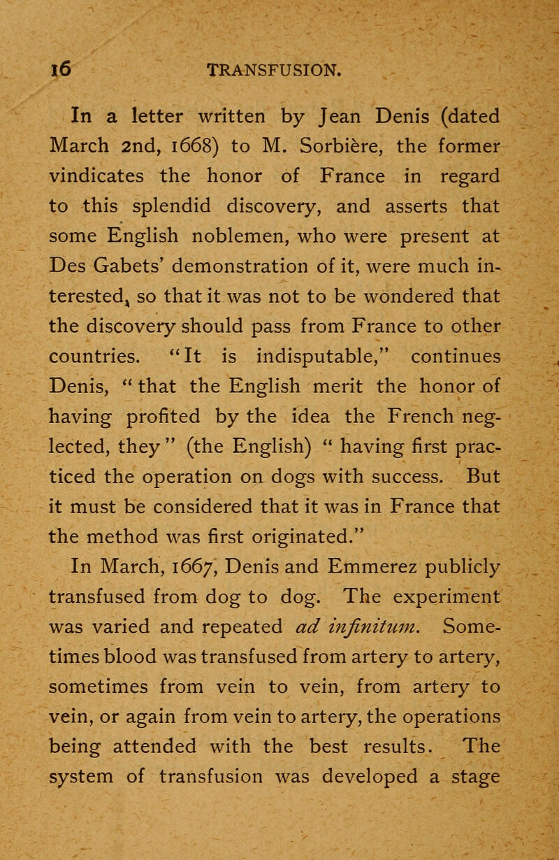 In a letter written by Jean Denis (dated March 2nd, 1668) to M. Sorbiere, the former vindicates the honor of France in regard to this splendid discovery, and asserts that some English noblemen, who were present at Des Gabets' demonstration of it, were much in- terestedA so that it was not to be wondered that the discovery should pass from France to other countries. It is indisputable, continues Denis,  that the English merit the honor of having profited by the idea the French neg- lected, they  (the English)  having first prac- ticed the operation on dogs with success. But it must be considered that it was in France that the method was first originated. In March, 1667, Denis and Emmerez publicly transfused from dog to dog. The experiment was varied and repeated ad infinitum. Some- times blood was transfused from artery to artery, sometimes from vein to vein, from artery to vein, or again from vein to artery, the operations being attended with the best results. The system of transfusion was developed a stage