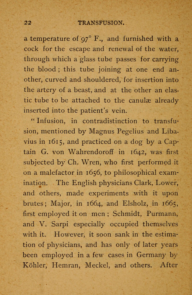 a temperature of 970 F., and furnished with a cock for the escape and renewal of the water, through which a glass tube passes for carrying the blood ; this tube joining at one end an- other, curved and shouldered, for insertion into the artery of a beast, and at the other an elas- tic tube to be attached to the canulae already inserted into the patient's vein.  Infusion, in contradistinction to transfu- sion, mentioned by Magnus Pegelius and Liba- vius in 1615, and practiced on a dog by a Cap- tain G. von Wahrendoroff in 1642, was first subjected by Ch. Wren, who first performed it on a malefactor in 1656, to philosophical exam- ination. The English physicians Clark, Lower, and others, made experiments with it upon brutes; Major, in 1664, and Elsholz, in 1665, first employed it on men ; Schmidt, Purmann, and V. Sarpi especially occupied themselves with it. However, it soon sank in the estima- tion of physicians, and has only of later years been employed in a few cases in Germany by Kohler, Hemran, Meckel, and others. After