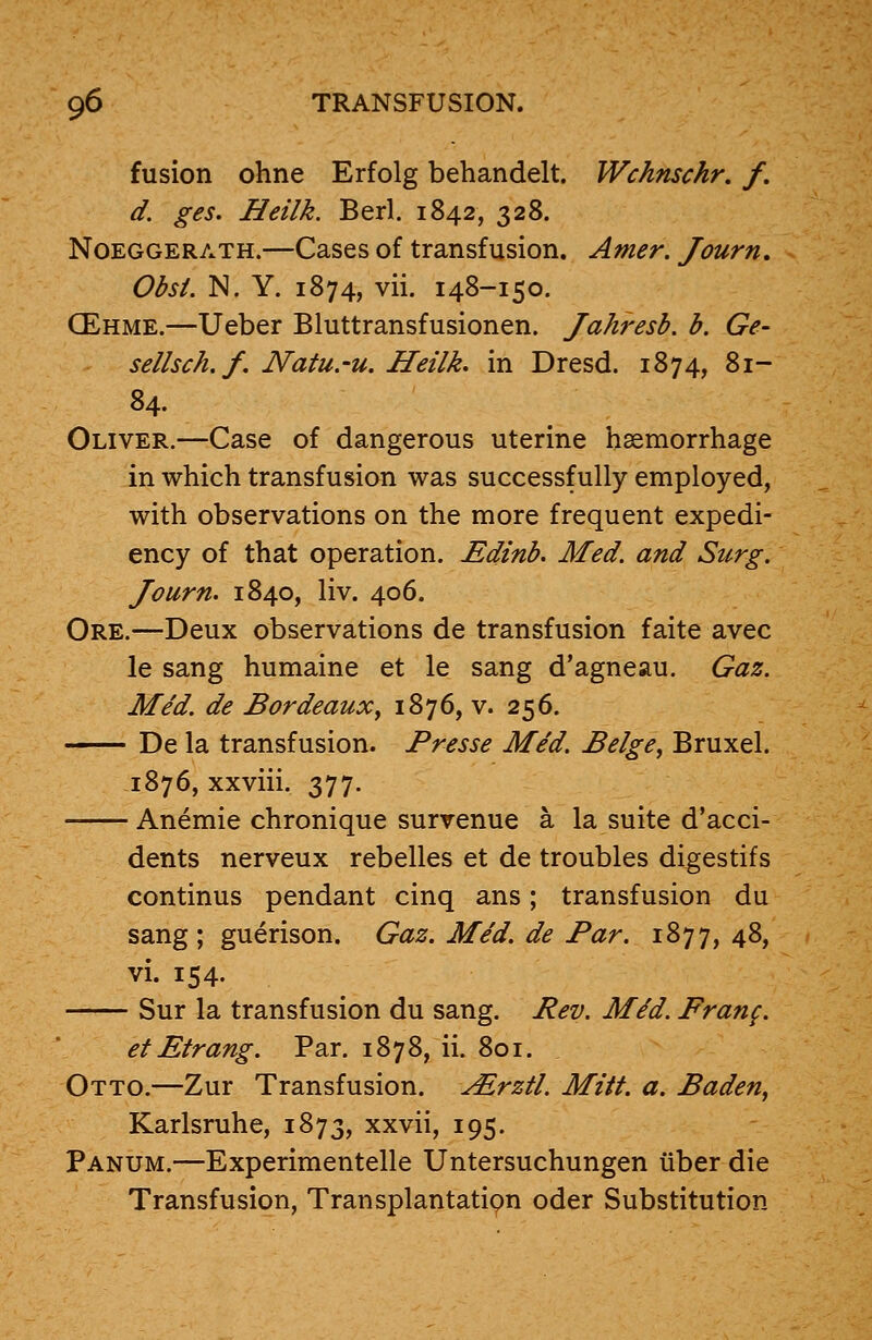 fusion ohne Erfolg behandelt. Wchnschr. f. d. ges. Heilk. Berl. 1842, 328. Noeggerath.—Cases of transfusion. Amer. Journ. Obsi. N. Y. 1874, vii. 148-150. CEhme.—Ueber Bluttransfusionen. Jahresb. b. Ge~ sellsch.f. Natu.-u. Heilk. in Dresd. 1874, 81- 84. Oliver.—Case of dangerous uterine haemorrhage in which transfusion was successfully employed, with observations on the more frequent expedi- ency of that operation. Edinb. Med. and Surg. Journ. 1840, liv. 406. Ore.—Deux observations de transfusion faite avec le sang humaine et le sang d'agneau. Gaz. Med. de Bordeaux, 1876, v. 256. De la transfusion. Presse Med. Beige, Bruxel. 1876, xxviii. 377. Anemie chronique survenue a la suite d'acci- dents nerveux rebelles et de troubles digestifs continus pendant cinq ans; transfusion du sang; guerison. Gaz. Med. de Par. 1877,48, vi. 154. Sur la transfusion du sang. Rev. Mid. Franf. et Etrang. Par. 1878, ii. 801. Otto.—Zur Transfusion. ^Erztl. Mitt. a. Baden, Karlsruhe, 1873, xxvii, 195. Panum.—Experimentelle Untersuchungen iiber die Transfusion, Transplantation oder Substitution