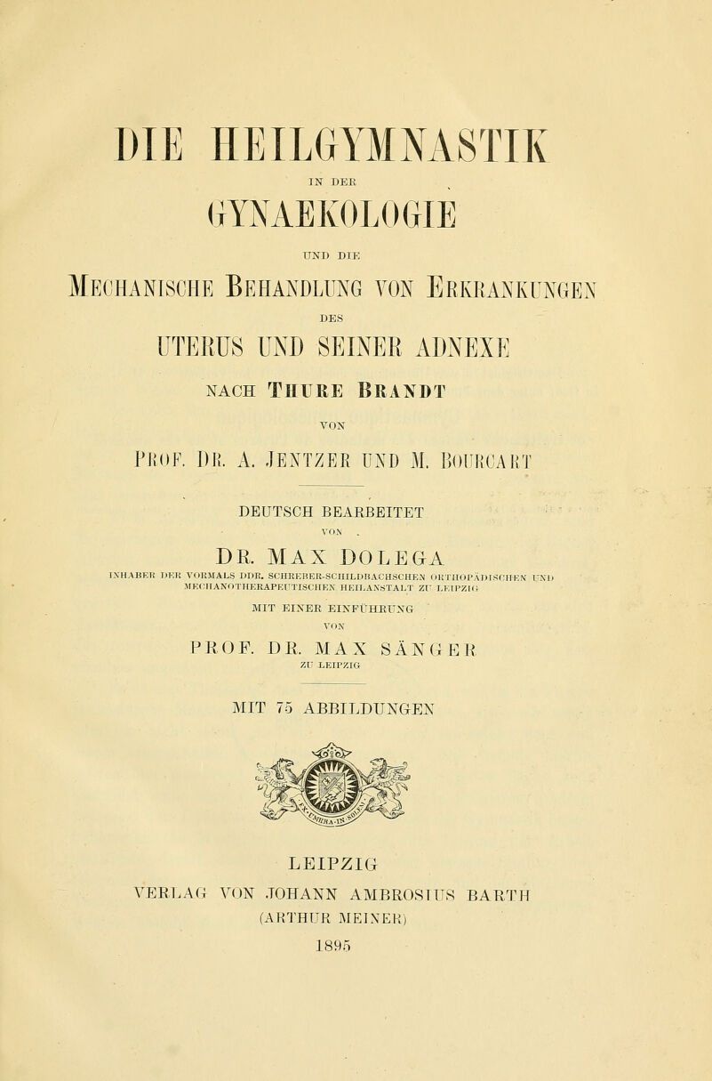 DIE HEILGYMNASTIK IN DEE (lYMEKOLOGIE UND DIE Mechanische Behandlung von Erkrankungen DES UTERUS UND SEINER ADNEXE NACH THUßE Brandt VON PROF. DR. A. JENTZER UND M. BOUROART DEUTSCH BEARBEITET VOM DR. MAX DOLEOA IXHABETi ]M-;K VOIIMALS DDK. SCHRERKR-SCHILDHACHSCHEN OUTlIOPÄDTSflllEN' UND MKOTTANOTHERAPEUTISCIIF.X HEILAXöTALT Zf EETPZKi MIT EINER EINFÜHPaiNG VON PJiOF. DR. MAX SÄNGER zu LEIPZIG MIT 75 ABBILDUNGEN LEIPZIG VERLAG VON .JOHANN AMBROSIUS BARTH (AHTHUR MELVEK) 189.5