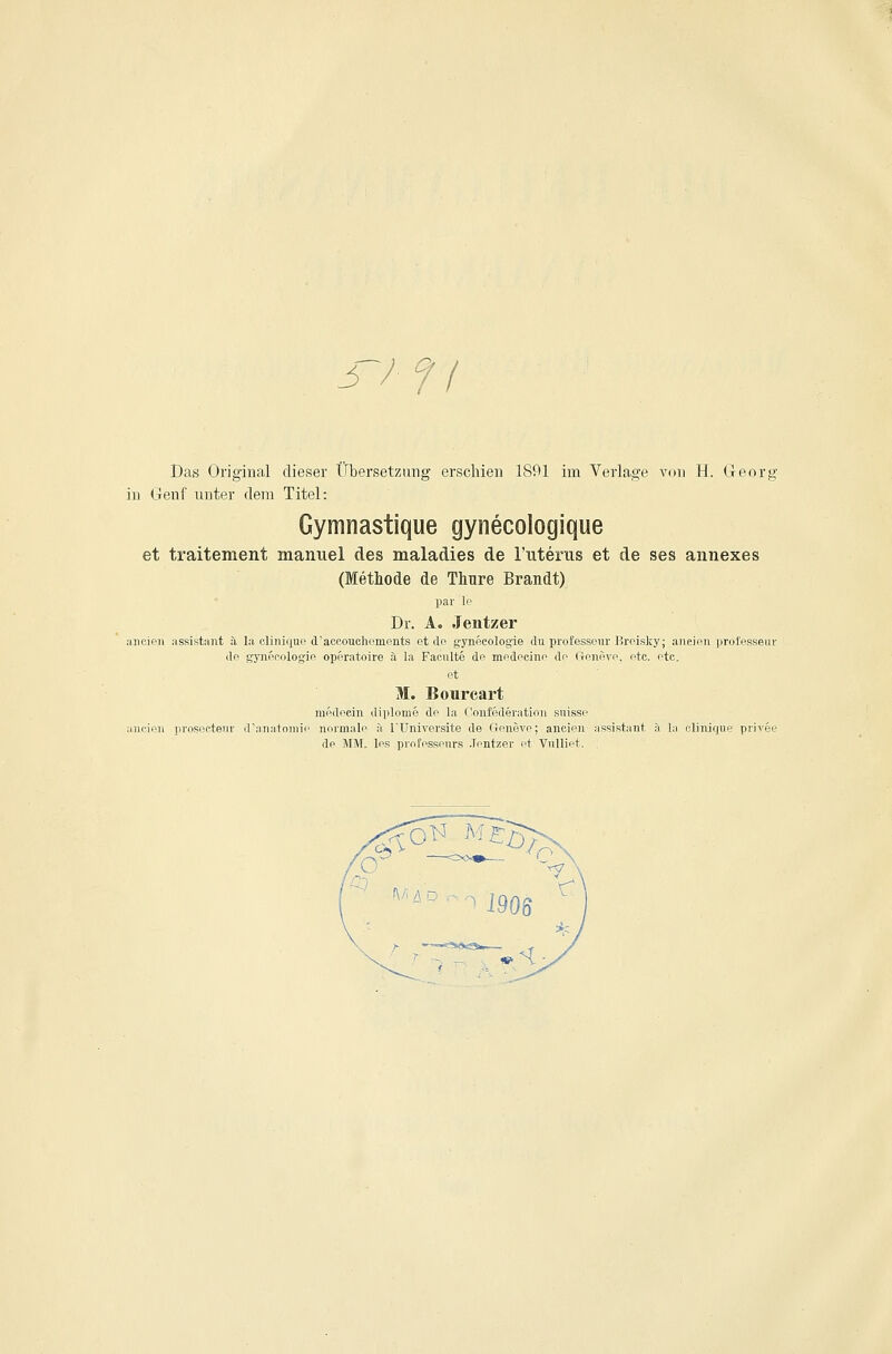 3-/ f / Das Original dieser Übersetzung erschien 1891 im Verlage von H. Georg in Genf unter dem Titel: Gymnastique gynecologique et traitement manuel des maladies de ruteriis et de ses annexes (Methode de Thure Brandt) par lo Dr. A. Jentzer aiicieii assistant :i la clinique d'aoe.ouchoments et tlo g-ynecologie du professeur Broisky; a,ncif>n professeur do gynooologio operatoire a la Faciilte dp mpdocinn do (Inniivo. otc. otc. M. Bourcart raodpcin diplome de la Confederation suisse aucieii proseetenr d'anatniiiic normale ä ITTniversite de Gonövo; ancien assistaiit a la clinique privee de MM. los professours Jentzer et Vulliet,