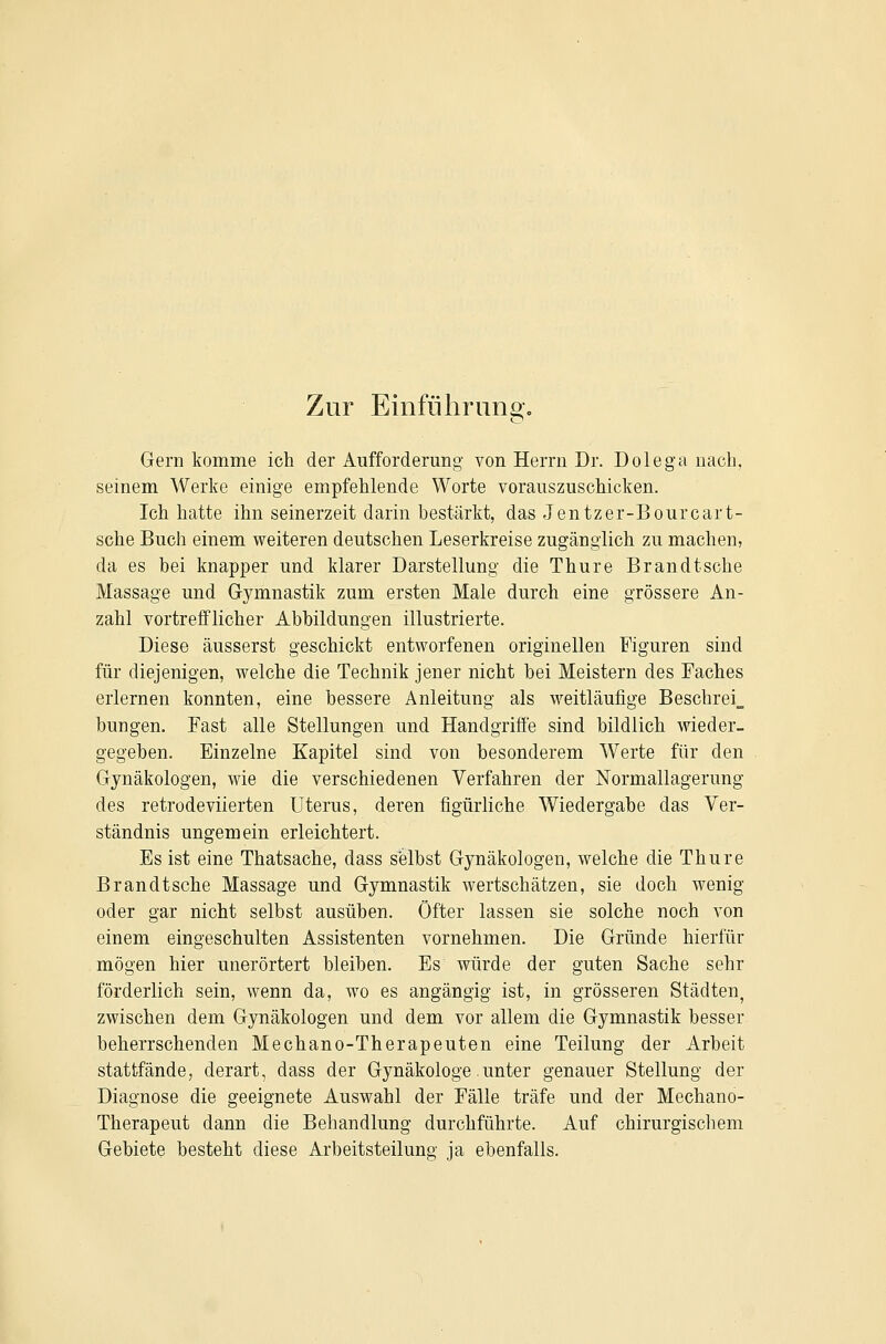 Zur Einfiihruno-o Gern komme ich der Aufforderung von Herrn Dr. Dolega nach, seinem Werke einige empfehlende Worte vorauszuschicken. Ich hatte ihn seinerzeit darin bestärkt, das Jentzer-Bourcart- sche Buch einem weiteren deutschen Leserkreise zugänglich zu machen, da es hei knapper und klarer Darstellung die Thure Brandtsche Massage und Gymnastik zum ersten Male durch eine grössere An- zahl vortrefflicher Abbildungen illustrierte. Diese äusserst geschickt entworfenen originellen Figuren sind für diejenigen, welche die Technik jener nicht bei Meistern des Faches erlernen konnten, eine bessere Anleitung als weitläufige Beschrei_ bungen. Fast alle Stellungen und Handgriffe sind bildlich wieder- gegeben. Einzelne Kapitel sind von besonderem Werte für den Gynäkologen, wie die verschiedenen Verfahren der Normallagerung des retrodeviierten Uterus, deren figürliche Wiedergabe das Ver- ständnis ungemein erleichtert. Es ist eine Thatsache, dass selbst Gynäkologen, welche die Thure Brandtsche Massage und Gymnastik wertschätzen, sie doch wenig oder gar nicht selbst ausüben. Öfter lassen sie solche noch von einem eingeschulten Assistenten vornehmen. Die Gründe hierfür mögen hier unerörtert bleiben. Es würde der guten Sache sehr förderlich sein, wenn da, wo es angängig ist, in grösseren Städten, zwischen dem Gynäkologen und dem vor allem die Gymnastik besser beherrschenden Mechano-Therapeuten eine Teilung der Arbeit stattfände, derart, dass der Gynäkologe.unter genauer Stellung der Diagnose die geeignete Auswahl der Fälle träfe und der Mechano- Therapeut dann die Behandlung durchführte. Auf chirurgischem Gebiete besteht diese Arbeitsteilung ja ebenfalls.