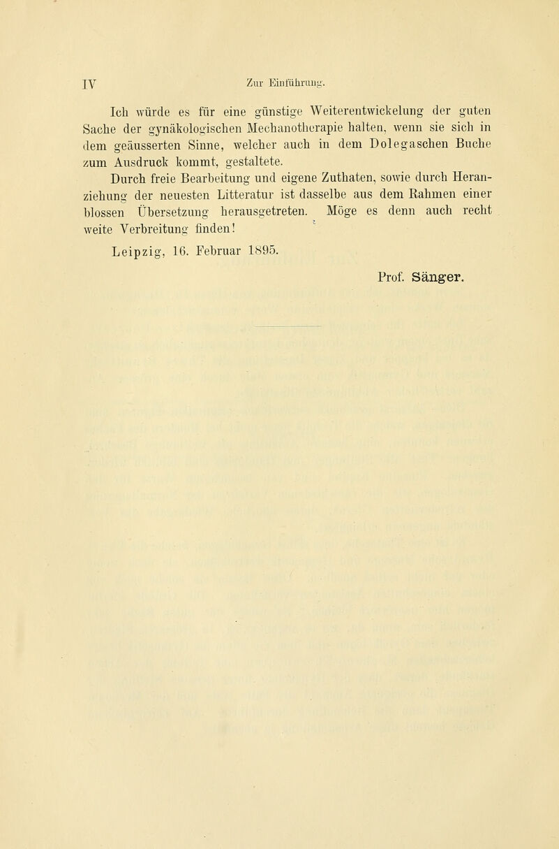 lY Zur Eini'ähruug. Ich würde es für eine günstige Weiterentwickelung der guten Sache der gynäkologischen Mechanotherapie halten, wenn sie sich in dem geäusserten Sinne, welcher auch in dem Dole gaschen Buche zum Ausdruck kommt, gestaltete. Durch freie Bearbeitung und eigene Zuthaten, sowie durch Heran- ziehung der neuesten Litteratur ist dasselbe aus dem Bahmen einer blossen Übersetzung herausgetreten. Möge es denn auch recht weite Verbreitung finden! Leipzig, 16. Februar 1895. Prof. Sänger.