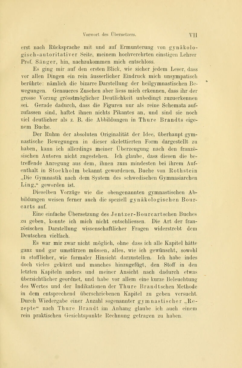 erst nach Rücksprache mit und auf Ermunterung von gynäkolo- gisch-autoritativer Seite, meinem hochverehrten einstigen Lehrer Prof. Sänger, hin, nachzukommen mich entschloss. Es ging mir auf den ersten Blick, wie sicher jedem Leser, dass vor allen Dingen ein rein äusserlicher Eindruck mich unsympatisch berührte: nämlich die bizarre Darstellung der heilgymnastischen Be- wegungen. Genaueres Zusehen aber liess mich erkennen, dass ihr der grosse Vorzug grösstmöglicher Deutlichkeit unbedingt zuzuerkennen sei. Grerade dadurch, dass die Figuren nur als reine Schemata auf- zufassen sind, haftet ihnen nichts Pikantes an, und sind sie noch viel deutlicher als z. B. die Abbildungen in Thure Brandts eige- nem Buche. Der Ruhm der absoluten Originalität der Idee, überhaupt gym- nastische Bewegungen in dieser skelettierten Form dargestellt zu haben, kann ich allerdings meiner Überzeugung nach den franzö- sischen Autoren nicht zugestehen. Ich glaube, dass diesen die be- treffende Anregung aus dem, ihnen zum mindesten bei ihrem Auf- enthalt in Stockholm bekannt gewordenen. Buche von Rothstein „Die Gymnastik nach dem System des schwedischen Gymnasiarchen Ling, geworden ist. Dieselben Vorzüge wie die obengenannten gymnastischen Ab- bildungen weisen ferner auch die speziell gynäkologischen Bour- carts auf. Eine einfache Übersetzung des Jentzer-Bourcartschen Buches zu geben, konnte ich mich nicht entschliessen. Die Art der fran- zösischen Darstellung wissenschaftlicher Fragen widerstrebt dem Deutschen vielfach. Es war mir zwar nicht möglich, ohne dass ich alle Kapitel hätte ganz und gar umstürzen müssen, alles, wie ich gewünscht, sowohl in stofflicher, wie formaler Hinsicht darzustellen. Ich habe indes doch vieles gekürzt und manches hinzugefügt, den Stoff in den letzten Kapiteln anders und meiner Ansicht nach dadurch etwas übersichtlicher geordnet, und habe vor allem eine kurze Beleuchtung des Wertes und der Indikationen der Thure Brandt sehen Methode in dem entsprechend überschriebenen Kapitel zu geben versucht. Durch Wiedergabe einer Anzahl sogenannter gymnastischer „Re- zepte nach Thure Brandt im Anhang glaube ich auch einem rein praktischen Gesichtspunkte Rechnung getragen zu haben.