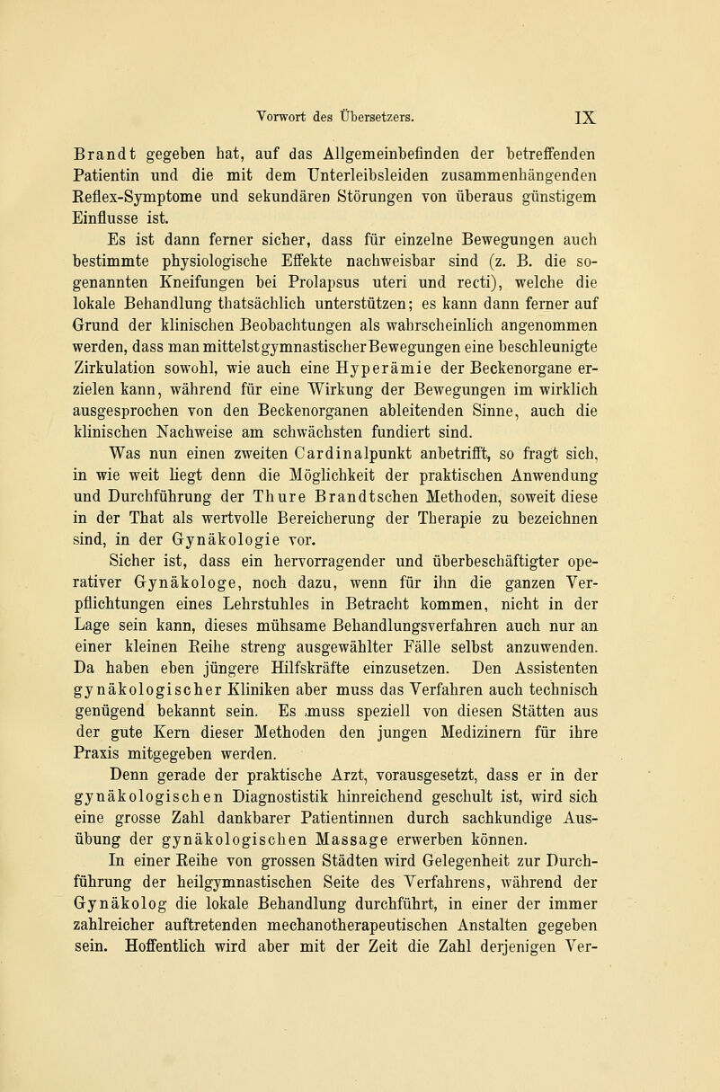 Brandt gegeben hat, auf das Allgemeinbefinden der betreffenden Patientin und die mit dem Unterleibsleiden zusammenhängenden Eeflex-Symptome und sekundären Störungen von überaus günstigem Einflüsse ist. Es ist dann ferner sicher, dass für einzelne Bewegungen auch bestimmte physiologische Effekte nachweisbar sind (z. B. die so- genannten Kneifungen bei Prolapsus uteri und recti), welche die lokale Behandlung thatsächlich unterstützen; es kann dann femer auf Grund der klinischen Beobachtungen als wahrscheinlich angenommen werden, dass manmittelstgymnastischerBewegungen eine beschleunigte Zirkulation sowohl, wie auch eine Hyperämie der Beckenorgane er- zielen kann, während für eine Wirkung der Bewegungen im wirklich ausgesprochen von den Beckenorganen ableitenden Sinne, auch die klinischen Nachweise am schwächsten fundiert sind. Was nun einen zweiten Cardinalpunkt anbetrifft, so fragt sich, in wie weit liegt denn die Möglichkeit der praktischen Anwendung und Durchführung der Thure Brandtschen Methoden, soweit diese in der That als wertvolle Bereicherung der Therapie zu bezeichnen sind, in der Gynäkologie vor. Sicher ist, dass ein hervorragender und überbeschäftigter ope- rativer Gynäkologe, noch dazu, wenn für ihn die ganzen Ver- pflichtungen eines Lehrstuhles in Betracht kommen, nicht in der Lage sein kann, dieses mühsame Behandlungsverfahren auch nur an einer kleinen Eeihe streng ausgewählter Fälle selbst anzuwenden. Da haben eben jüngere Hilfskräfte einzusetzen. Den Assistenten gynäkologischer Kliniken aber muss das Verfahren auch technisch genügend bekannt sein. Es ,muss speziell von diesen Stätten aus der gute Kern dieser Methoden den jungen Medizinern für ihre Praxis mitgegeben werden. Denn gerade der praktische Arzt, vorausgesetzt, dass er in der gynäkologischen Diagnostistik hinreichend geschult ist, wird sich eine grosse Zahl dankbarer Patientinnen durch sachkundige Aus- übung der gynäkologischen Massage erwerben können. Li einer Reihe von grossen Städten wird Gelegenheit zur Durch- führung der heilgymnastischen Seite des Verfahrens, während der Gynäkolog die lokale Behandlung durchführt, in einer der immer zahlreicher auftretenden mechanotherapeutischen Anstalten gegeben sein. Hoffentlich wird aber mit der Zeit die Zahl derjenigen Ver-