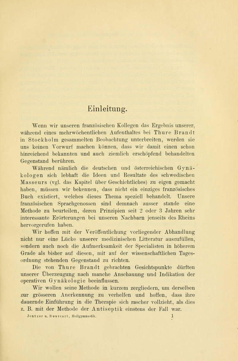 Einleitung. Wenn wir unseren französischen Kollegen das Ergebnis unserer, während eines mehrwöchentlichen Aufenthaltes bei Thure Brandt in Stockholm gesammelten Beobachtung unterbreiten, werden sie uns keinen Yorwurf machen können, dass wir damit einen schon hinreichend bekannten und auch ziemlich erschöpfend behandelten Gegenstand berühren. Während nämlich die deutschen und österreichischen Gynä- kologen sich lebhaft die Ideen und Eesultate des schwedischen Masseurs (vgl. das Kapitel über Geschichtliches) zu eigen gemacht haben, müssen wir bekennen, dass nicht ein einziges französisches Buch existiert, welches dieses Thema speziell behandelt. Unsere französischen Sprachgenossen sind demnach ausser stände eine Methode zu beurteilen, deren Prinzipien seit 2 oder 3 Jahren sehr interessante Erörterungen bei unseren Nachbarn jenseits des Rheins hervorgerufen haben. Wir hoffen mit der Veröffentlichung vorliegender Abhandlung nicht nur eine Lücke unserer medizinischen Litteratur auszufüllen, sondern auch noch die Aufmerksamkeit der Specialisten in höherem Grade als bisher auf diesen, mit auf der wissenschaftlichen Tages- ordnung stehenden Gegenstand zu richten. Die von Thure Brandt gebrachten Gesichtspunkte dürften unserer Überzeugung nach manche Anschauung und Indikation der operativen Gynäkologie beeinflussen. Wir wollen seine Methode in kurzem zergliedern, um derselben zur grösseren Anerkennung zu verhelfen und hoffen, dass ihre dauernde Einführung in die Therapie sich rascher vollzieht, als dies z, B. mit der Methode der Antiseptik einstens der Fall war.