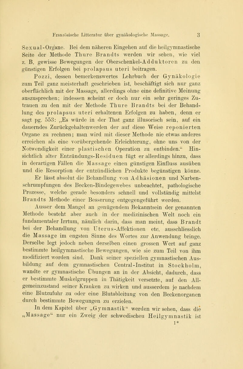 Sexual-Organe. Bei dem näheren Eingehen auf die heilgymnastische Seite der Methode Thure Brandts werden wir sehen, wie viel z. B. gewisse Bewegungen der Oberschenkel-Adduktoren zu den günstigen Erfolgen bei prolapsus uteri beitragen. Pozzi, dessen bemerkenswertes Lehrbuch der Gynäkologie zum Teil ganz meisterhaft geschrieben ist, beschäftigt sich nur ganz oberflächlich mit der Massage, allerdings ohne eine definitive Meinung auszusprechen; indessen scheint er doch nur ein sehr geringes Zu- trauen zu den mit der Methode Thure Brandts bei der Behand- lung des prolapsus uteri erhaltenen Erfolgen zu haben, denn er sagt pg. 553: ,,Es würde in der That ganz illusorisch sein, auf ein dauerndes Zurückgehaltenwerden der auf diese Weise reponierten Organe zu rechnen; man wird mit dieser Methode nie etwas anderes erreichen als eine vorübergehende Erleichterung, ohne uns von der Notwendigkeit einer plastischen Operation zu entbinden. Hin- sichtlich alter Entzündungs-Eesiduen fügt er allerdings hinzu, dass in derartigen Fällen die Massage einen günstigen Einfluss ausüben und die Resorption der entzündlichen Produkte begünstigen könne. Er lässt absolut die Behandlung von Adhäsionen und Narben- schrumpfungen des Becken-Bindegewebes unbeachtet, pathologische Prozesse, welche gerade besonders schnell und vollständig mittelst Brandts Methode einer Besserung entgegengeführt werden. Ausser dem Mangel an genügendem Bekanntsein der genannten Methode besteht aber auch in der medizinischen Welt noch ein fundamentaler Irrtum, nämlich darin, dass man meint, dass Brandt bei der Behandlung von Uterus-Affektionen etc. ausschliesslich die Massage im engsten Sinne des Wortes zur Anwendung bringe. Derselbe legt jedoch neben derselben einen grossen Wert auf ganz bestimmte heilgymnastische Bewegungen, wie sie zum Teil von ihm modifiziert worden sind. Dank seiner speziellen gymnastischen Aus- bildung auf dem gymnastischen Central-Institut in Stockholm, wandte er gymnastische Übungen an in der Absicht, dadurch, dass er bestimmte Muskelgruppen in Thätigkeit versetzte, auf den All- gemeinzustand seiner Kranken zu wirken und ausserdem je nachdem eine Blutzufuhr zu oder eine Blutableitung von den Beckenorganen durch bestimmte Bewegungen zu erzielen. In dem Kapitel über „Gymnastik werden wir sehen, dass die „Massage nur ein Zweig ,der schwedischen Heilgymnastik ist 1*