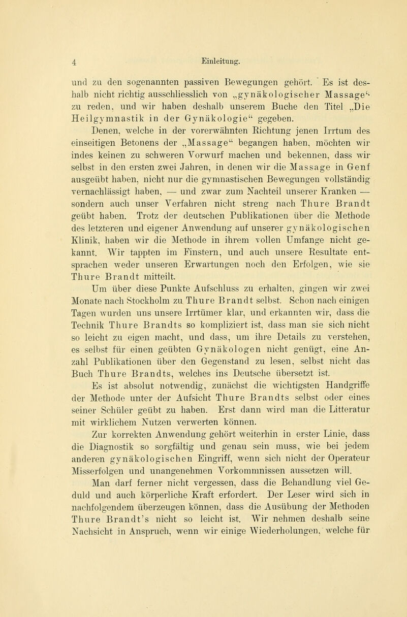 und zu den sogenannten passiven Bewegungen gehört. Es ist des- halb nicht richtig ausschliesslich von „gynäkologischer Massage'^ zu reden, und wir haben deshalb unserem Buche den Titel „Die Heilgymnastik in der Gynäkologie gegeben. Denen, welche in der vorerwähnten Richtung jenen Irrtum des einseitigen Betonens der „Massage begangen haben, möchten wir indes keinen zu schweren Vorwurf machen und bekennen, dass wir selbst in den ersten zwei Jahren, in denen wir die Massage in Genf ausgeübt haben, nicht nur die gymnastischen Bewegungen vollständig vernachlässigt haben, — und zwar zum Nachteil unserer Kranken — sondern auch unser Yerfahren nicht streng nach Thure Brandt geübt haben. Trotz der deutschen Publikationen über die Methode des letzteren und eigener Anwendung auf unserer gynäkologischen Klinik, haben wir die Methode in ihrem vollen Umfange nicht ge- kannt. Wir tappten im Finstern, und auch unsere Resultate ent- sprachen weder unseren Erwartungen noch den Erfolgen, wie sie Thure Brandt mitteilt. Um über diese Punkte Aufschluss zu erhalten, gingen wir zwei Monate nach Stockholm zu Thure Brandt selbst. Schon nach einigen Tagen wurden uns unsere Irrtümer klar, und erkannten wir, dass die Technik Thure Brandts so kompliziert ist, dass man sie sich nicht so leicht zu eigen macht, und dass, um ihre Details zu verstehen, es selbst für einen geübten Gynäkologen nicht genügt, eine An- zahl Publikationen über den Gegenstand zu lesen, selbst nicht das Buch Thure Brandts, welches ins Deutsche übersetzt ist. Es ist absolut notwendig, zunächst die wichtigsten Handgriffe der Methode unter der Aufsicht Thure Brandts selbst oder eines seiner Schüler geübt zu haben. Erst dann wird man die Litteratur mit wirklichem Nutzen verwerten können. Zur korrekten Anwendung gehört weiterhin in erster Linie, dass die Diagnostik so sorgfältig und genau sein muss, wie bei jedem anderen gynäkologischen Eingriff, wenn sich nicht der Operateur Misserfolgen und unangenehmen Yorkommnissen aussetzen will. Man darf ferner nicht vergessen, dass die Behandlung viel Ge- duld und auch körperliche Kraft erfordert. Der Leser wird sich in nachfolgendem überzeugen können, dass die Ausübung der Methoden Thure Brandt's nicht so leicht ist. Wir nehmen deshalb seine Nachsicht in Anspruch, wenn wir einige Wiederholungen, welche für