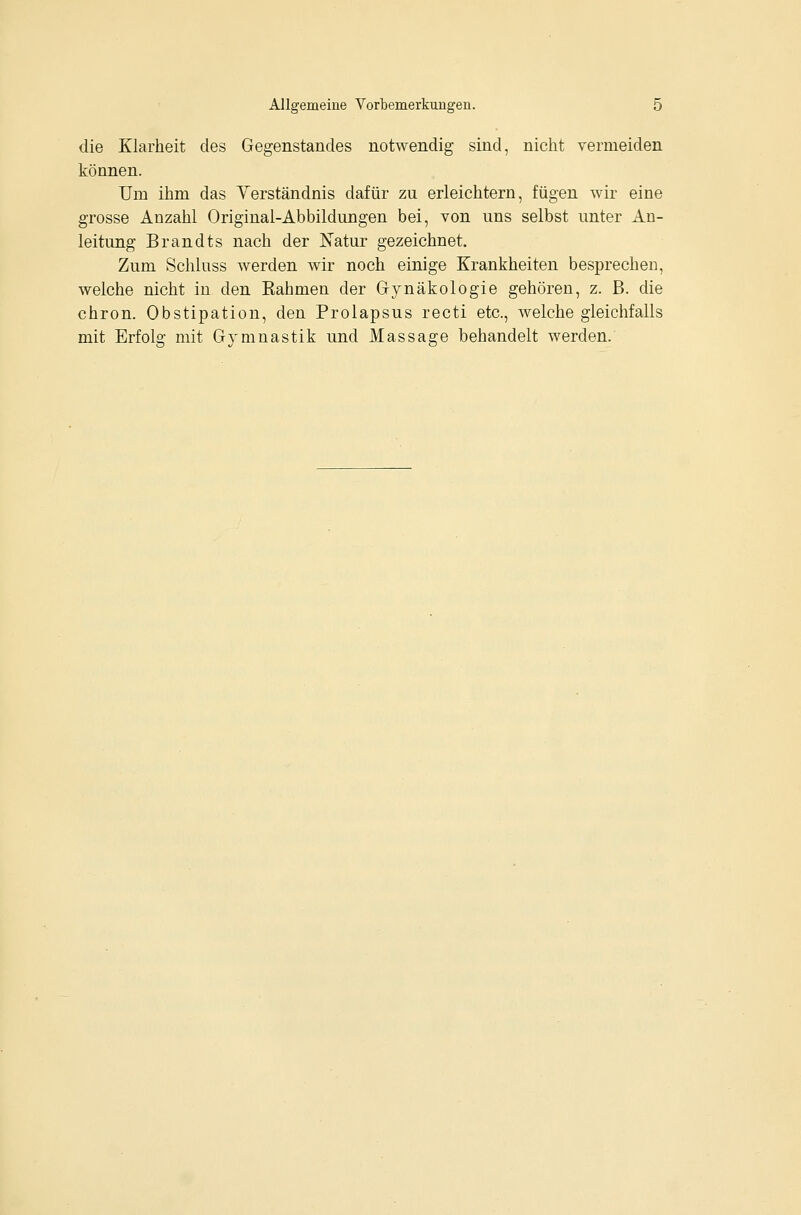 die Klarheit des Gegenstandes notwendig sind, nicht vermeiden können. Um ihm das Verständnis dafür zu erleichtern, fügen wir eine grosse Anzahl Original-Abbildungen bei, von uns selbst unter An- leitung Brandts nach der Natur gezeichnet. Zum Schluss werden wir noch einige Krankheiten besprechen, welche nicht in den Rahmen der G-ynäkologie gehören, z. B. die chron. Obstipation, den Prolapsus recti etc., welche gleichfalls mit Erfolg mit Gymnastik und Massage behandelt werden.