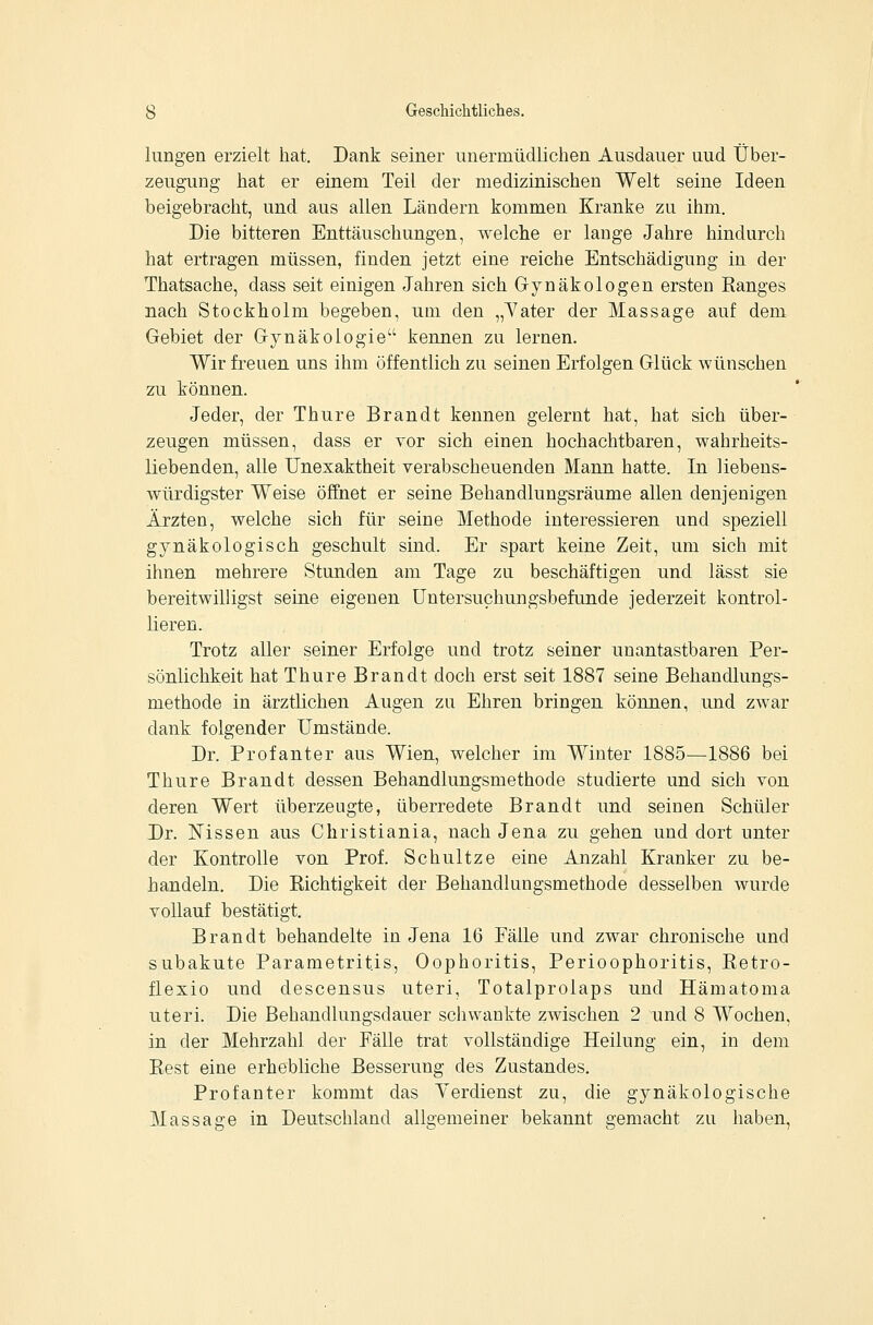 lungen erzielt hat. Dank seiner unermüdlichen Ausdauer uud Über- zeugung hat er einem Teil der medizinischen Welt seine Ideen beigebracht, und aus allen Ländern kommen Kranke zu ihm. Die bitteren Enttäuschungen, welche er lange Jahre hindurch hat ertragen müssen, finden jetzt eine reiche Entschädigung in der Thatsache, dass seit einigen Jahren sich Gynäkologen ersten Ranges nach Stockholm begeben, um den „Yater der Massage auf dem Gebiet der Gynäkologie kennen zu lernen. Wir freuen uns ihm öffentlich zu seinen Erfolgen Glück wünschen zu können. Jeder, der Thure Brandt kennen gelernt hat, hat sich über- zeugen müssen, dass er vor sich einen hochachtbaren, wahrheits- liebenden, alle Unexaktheit verabscheuenden Mann hatte. In liebens- Avürdigster Weise öffnet er seine Behandlungsräume allen denjenigen Ärzten, welche sich für seine Methode interessieren und speziell gynäkologisch geschult sind. Er spart keine Zeit, um sich mit ihnen mehrere Stunden am Tage zu beschäftigen und lässt sie bereitwilligst seine eigenen Untersuchungsbefunde jederzeit kontrol- lieren. Trotz aller seiner Erfolge und trotz seiner unantastbaren Per- sönlichkeit hat Thure Brandt doch erst seit 1887 seine Behandlungs- methode in ärztlichen Augen zu Ehren bringen können, und zwar dank folgender Umstände. Dr. Profanter aus Wien, welcher im Winter 1885—1886 bei Thure Brandt dessen Behandlungsmethode studierte und sich von deren Wert überzeugte, überredete Brandt und seinen Schüler Dr. Nissen aus Christiania, nach Jena zu gehen und dort unter der Kontrolle von Prof. Schnitze eine Anzahl Kranker zu be- handeln. Die Eichtigkeit der Behandlungsmethode desselben wurde vollauf bestätigt. Brandt behandelte in Jena 16 Fälle und zwar chronische und subakute Parametritis, Oophoritis, Perioophoritis, Retro- flexio und descensus uteri, Totalprolaps und Hämatoma uteri. Die Behandlungsdaüer schwankte zwischen 2 ;und 8 Wochen, in der Mehrzahl der Fälle trat vollständige Heilung ein, in dem Rest eine erhebliche Besserung des Zustandes. Profanter kommt das Verdienst zu, die gynäkologische Massage in Deutschland allgemeiner bekannt gemacht zu haben.