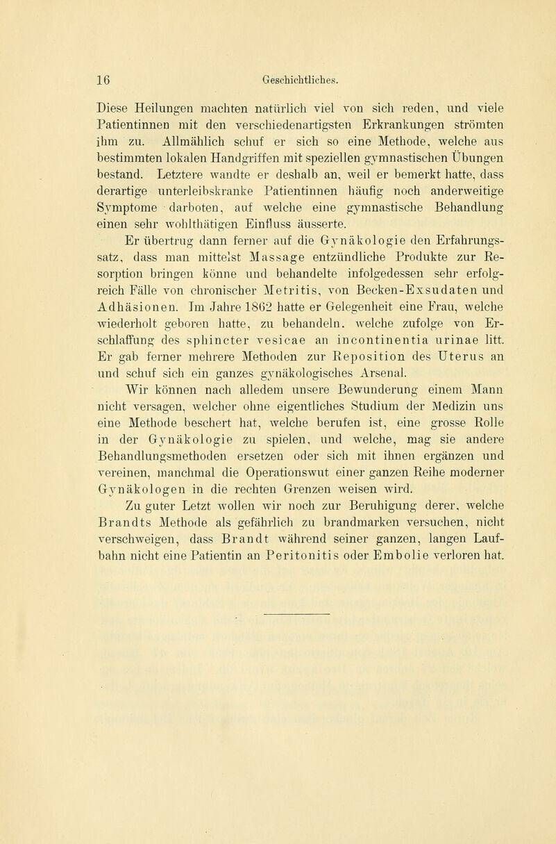 Diese Heilungen machten natürlich viel von sich reden, und viele Patientinnen mit den verschiedenartigsten Erkrankungen strömten ihm zu. Allmählich schuf er sich so eine Methode, welche aus bestimmten lokalen Handgriffen mit speziellen gymnastischen Übungen bestand. Letztere wandte er deshalb an, weil er bemerkt hatte, dass derartige unterleibskranke Patientinnen liäufig noch anderweitige Symptome darboten, auf welche eine gymnastische Behandlung einen sehr wohlthätigen Einfluss äusserte. Er übertrug dann ferner auf die Gynäkologie den Erfahrungs- satz, dass man mittelst Massage entzündliche Produkte zur Re- sorption bringen könne und behandelte infolgedessen sehr erfolg- reich Fälle von chronischer Metritis, von Becken-Exsudaten und Adhäsionen. Im Jahre 1862 hatte er Gelegenheit eine Frau, welche wiederholt geboren hatte, zu behandeln, welche zufolge von Er- schlaffung des sphincter vesicae an Incontinentia urinae litt. Er gab ferner mehrere Methoden zur Reposition des Uterus an und schuf sich ein ganzes gynäkologisches Arsenal. Wir können nach alledem unsere Bewunderung einem Mann nicht versagen, welcher ohne eigentliches Studium der Medizin uns eine Methode beschert hat, welche berufen ist, eine grosse Rolle in der Gynäkologie zu spielen, und welche, mag sie andere Behandlungsmethoden ersetzen oder sich mit ihnen ergänzen und vereinen, manchmal die Operationswut einer ganzen Reihe moderner Gynäkologen in die rechten Grenzen weisen wird. Zu guter Letzt wollen wir noch zur Beruhigung derer, welche Brandts Methode als gefährlich zu brandmarken versuchen, nicht verschweigen, dass Brandt während seiner ganzen, langen Lauf- bahn nicht eine Patientin an Peritonitis oder Embolie verloren hat.