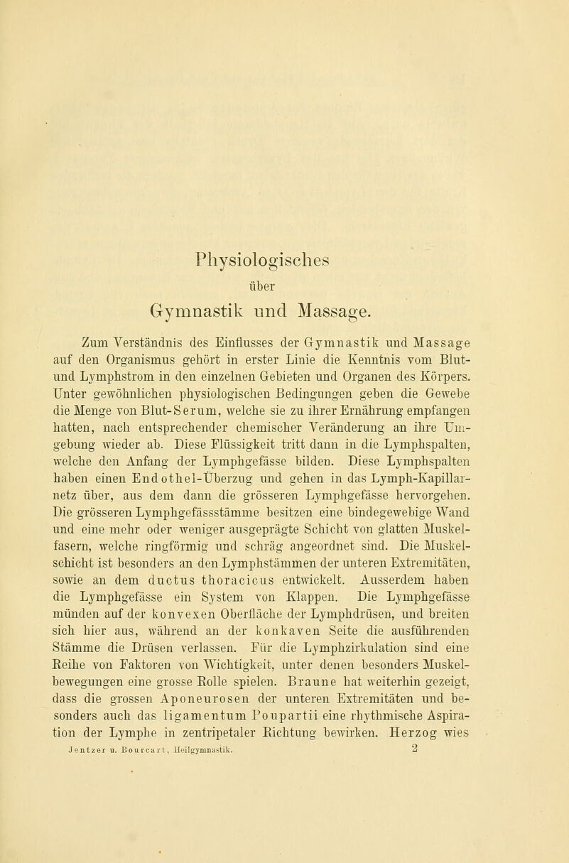 Physiologisches über Gymnastik und Massage. Zum Verständnis des Einflusses der Gymnastik und Massage auf den Organismus gehört in erster Linie die Kenntnis vom Blut- und Lymphstrom in den einzelnen Gebieten und Organen des Körpers. Unter gewöhnlichen physiologischen Bedingungen geben die Gewebe die Menge von Blut-Serum, welche sie zu ihrer Ernährung empfangen hatten, nach entsprechender chemischer Veränderung an ihre Um- gebung wieder ab. Diese Flüssigkeit tritt dann in die Lymphspalten, welche den Anfang der Lymphgefässe bilden. Diese Lymphspalten haben einen Endothei-Überzug und gehen in das Lymph-Kapillai- netz über, aus dem dann die grösseren Lymphgefässe hervorgehen. Die grösseren Lymphgefässstämme besitzen eine bindegewebige Wand und eine mehr oder weniger ausgeprägte Schicht von glatten Muskel- fasern, welche ringförmig und schräg angeordnet sind. Die Muskel- schicht ist besonders an den Lymphstämmen der unteren Extremitäten, sowie an dem ductus thoracicus entwickelt. Ausserdem haben die Lymphgefässe ein System von Klappen. Die Lymphgefässe münden auf der konvexen Oberfläche der Lymphdrüsen, und breiten sich hier aus, während an der konkaven Seite die ausführenden Stämme die Drüsen verlassen. Eür die Lymphzirkulation sind eine Keihe von Faktoren von Wichtigkeit, unter denen besonders Muskel- bewegungen eine grosse Eolle spielen. Braune hat weiterhin gezeigt, dass die grossen Aponeurosen der unteren Extremitäten und be- sonders auch das ligamentum Poupartii eine rhythmische Aspira- tion der Lymphe in zentripetaler Eichtung bewirken. Herzog wies Jentzer u. Bourcart, Heilgymnastik. a