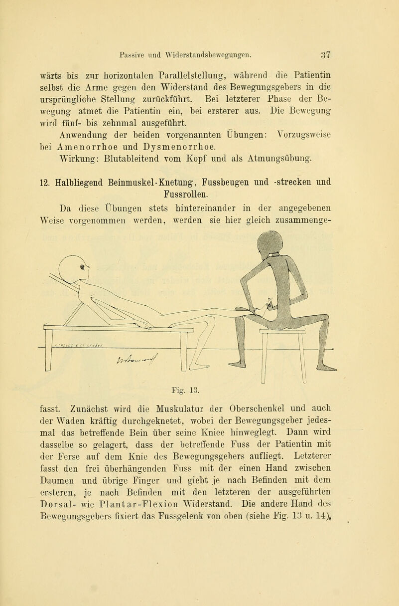 wärts bis zur horizontalen Parallelstellung, während die Patientin selbst die Arme gegen den Widerstand des Bewegungsgebers in die ursprüngliche Stellung zurückführt. Bei letzterer Phase der Be- wegung atmet die Patientin ein, bei ersterer aus. Die Bewegung wird fünf- bis zehnmal ausgeführt. Anwendung der beiden vorgenannten Übungen: Vorzugsweise bei Amenorrhoe und Dysmenorrhoe. Wirkung: Blutableitend vom Kopf und als Atmungsübung. 12. Halbliegend Beinmaskel-Knetung, Fussbeugen und -strecken und FussroUen. Da diese Übungen stets hintereinander in der angegebenen Weise vorgenommen werden, werden sie hier gleich zusammenge- Fig. 13. fasst. Zunächst wird die Muskulatur der Oberschenkel und auch der Waden kräftig durchgeknetet, wobei der Bewegungsgeber jedes- mal das betreffende Bein über seine Kniee hinweglegt. Dann wird dasselbe so gelagert, dass der betreffende Fuss der Patientin mit der Ferse auf dem Knie des Bewegungsgebers aufliegt. Letzterer fasst den frei überhängenden Fuss mit der einen Hand zwischen Daumen und übrige Finger und giebt je nach Befinden mit dem ersteren, je nach Befinden mit den letzteren der ausgeführten Dorsal- wie Plantar-Flexion Widerstand. Die andere Hand des Bewegungsgebers fixiert das Fussgelenk von oben (siehe Fig. 13 u. 14),