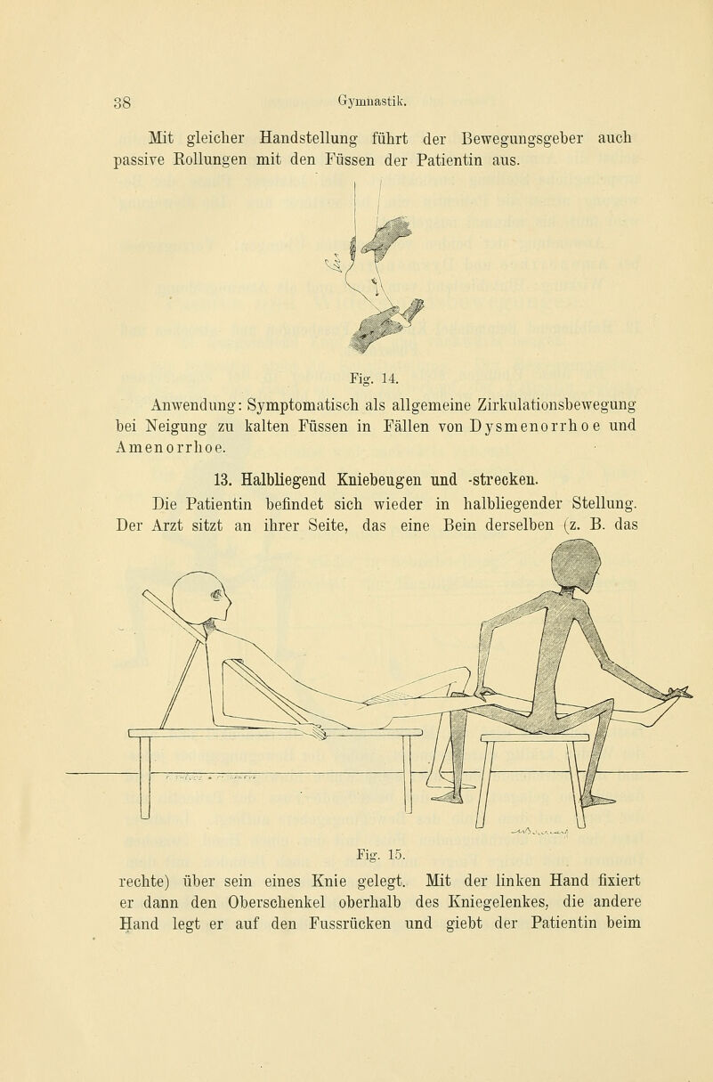 Mit gleicher Handstellung führt der Bewegungsgeber auch passive Rollungen mit den Füssen der Patientin aus. Fig. 14. Anwendung: Symptomatisch als allgemeine Zirkulationsbewegung bei Neigung zu kalten Füssen in Fällen von Dysmenorrho e und Amenorrhoe. 13. Halbliegend Kniebeugen und -strecken. Die Patientin befindet sich wieder in halbliegender Stellung. Der Arzt sitzt an ihrer Seite, das eine Bein derselben (z. B. das Fig. 15. rechte) über sein eines Knie gelegt. Mit der linken Hand fixiert er dann den Oberschenkel oberhalb des Kniegelenkes, die andere Hand legt er auf den Fussrücken und giebt der Patientin beim