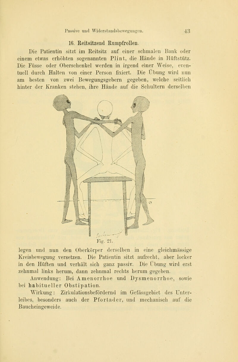 16. Reitsitzend RumpfroUen. Die Patientin sitzt im Reitsitz auf einer schmalen Bank oder einem etwas erhöhten sogenannten Plint, die Hände in Hüftstütz. Die Püsse oder Oberschenkel werden in irgend einer AVeise, even- tuell durch Halten von einer Person fixiert. Die Übung wird nun am besten von zwei Bewegungsgebern gegeben, welche seitlich hinter der Kranken stehen, ihre Hände auf die Schultern derselben legen und nun den Oberkörper derselben in eine gleichmässige Kreisbewegung versetzen. Die Patientin sitzt aufrecht, aber locker in den Hüften und verhält sich ganz passiv. Die Übung wird erst zehnmal links herum, dann zehnmal rechts herum gegeben. Anwendung: Bei Amenorrhoe und Dysmenorrhoe, sowie bei habitueller Obstipation. Wirkung: Zirkulationsbefördernd im Gefässgebiet des Unter- leibes, besonders auch der Pfortader, und mechanisch auf die Baucheingeweide.