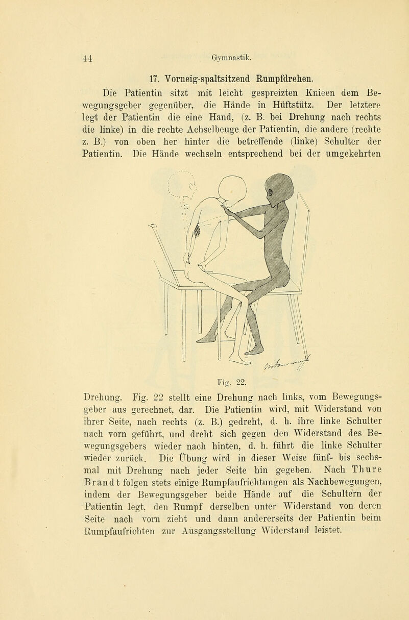 17. Vorneig-spaltsitzend Rumpfdrelieii. Die Patientin sitzt mit leicht gespreizten Knieen dem Be- wegungsgeber gegenüber, die Hände in Hüftstütz. Der letztere legt der Patientin die eine Hand, (z. B. bei Drehung nach rechts die linke) in die rechte Achselbeuge der Patientin, die andere (rechte z. B.) von oben her hinter die betreffende (linke) Schulter der Patientin. Die Hände wechseln entsprechend bei der umgekehrten ^^^--^ Fig. 22. Drehung. Fig. 22 stellt eine Drehung nach links, vom Bewegungs- geber aus gerechnet, dar. Die Patientin wird, mit Widerstand von ihrer Seite, nach rechts (z. B.) gedreht, d. h. ihre linke Schulter nach vorn geführt, und dreht sich gegen den Widerstand des Be- wegungsgebers wieder nach hinten, d. h. führt die linke Schulter wieder zurück. Die Übung wird in dieser Weise fünf- bis sechs- mal mit Drehung nach jeder Seite hin gegeben. Nach Thure Brandt folgen stets einige Rumpfaufrichtungen als Nachbewegungen, indem der Bewegungsgeber beide Hände auf die Schultern der Patientin legt, den Rumpf derselben unter Widerstand von deren Seite nach vorn zieht und dann andererseits der Patientin beim Rumpfaufrichten zur Ausgangsstellung Widerstand leistet.