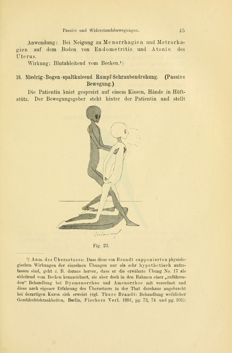 Anwendung: Bei Neigung zu Menorrhagien und Metrorha- gien auf dem Boden von Endometritis und Atonie des Uterus. Wirkung: Blutableitend vom Becken.^) 18. Niedrig - Bogen-spaltknieend Rumpf-Scliraubendreliung. (Passive Bewegung.) Die Patientin kniet gespreizt auf einem Kissen, Hände in Hüft- stütz. Der Bewegungsgeber steht hinter der Patientin und stellt Fig. 23. ^) Anm. des Übersetzers: Dass diese von Brandt supponierten physiolo- gischen Wirkungen der einzelnen Übungen nur als sehr hypothetisch aufzu- fassen sind, geht z. B. daraus hervor, dass er die erwähnte Übung No. 17 als ableitend vom Becken kennzeichnet, sie aber doch in den Eahmen einer „zuführen- den Behandlung bei Dysmenorrhoe und Amenorrhoe mit verordnet und diese nach eigener Erfahrung des Übersetzers in der That durchaus angebracht bei derartigen Kuren sich erweist (vgl. Thure Brandt: Behandlung weiblicher Geschlechtskrankheiten, Berlin, Fischers Verl. 1891, pg. 73, 74 und pg. 101).