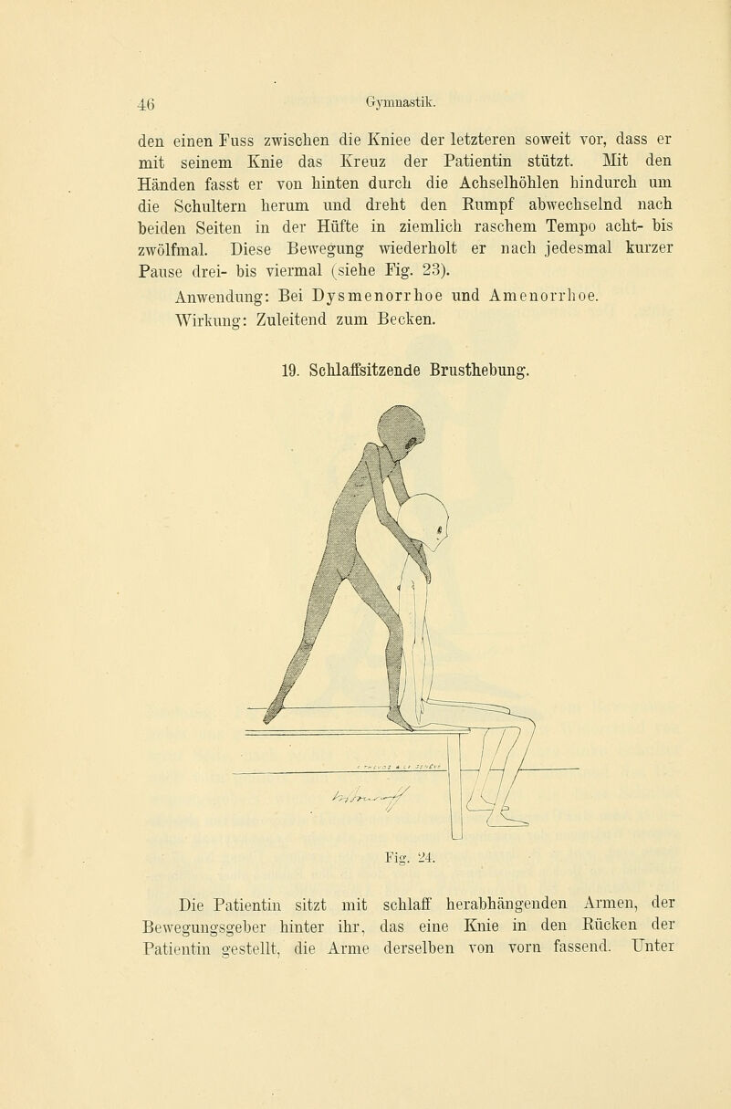 den einen Fuss zwisclien die Kniee der letzteren soweit vor, dass er mit seinem Knie das Kreuz der Patientin stützt. Mit den Händen fasst er von hinten durch die Achselhöhlen hindurch um die Schultern herum und dreht den Eumpf abwechselnd nach beiden Seiten in der Hüfte in ziemlich raschem Tempo acht- bis zwölfmal. Diese Bewegung wiederholt er nach jedesmal kurzer Pause drei- bis viermal (siehe Fig. 23). Anwendung: Bei Dysmenorrhoe und Amenorrhoe. Wirkung: Zuleitend zum Becken. 19. Schlaffsitzende Brusthebuns;. Ficv. 24. Die Patientin sitzt mit schlaff herabhängenden Armen, der Bewegungsgeber hinter ihr, das eine Knie in den Bücken der Patientin gestellt, die Arme derselben von vorn fassend. Unter