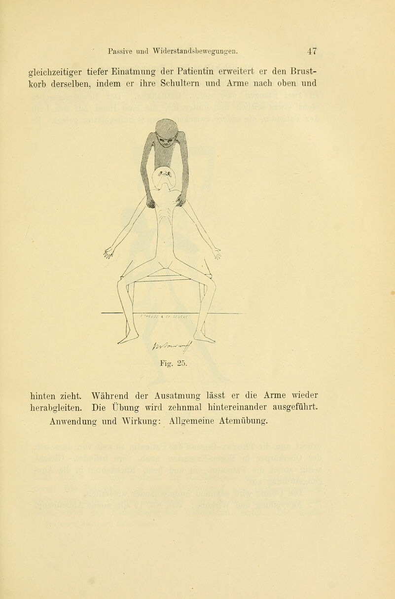 gleichzeitiger tiefer Einatmung der Patientin erweitert er den Brust- korb derselben, indem er ihre Schultern und Arme nach oben und Fiff. 25. hinten zieht. Während der Ausatmung lässt er die Arme wieder herabgleiten. Die Übung wird zehnmal hintereinander ausgeführt. Anwendung und Wirkung: Allgemeine Atemübung.