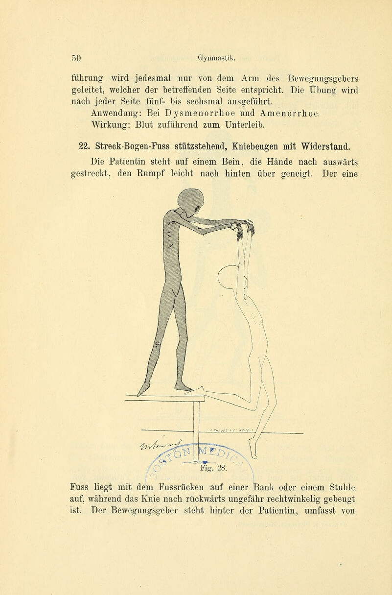 führung wird jedesmal nur von dem Arm des Bewegnngsgebers geleitet, welcher der betreffenden Seite entspricht. Die Übung wird nach jeder Seite fünf- bis sechsmal ausgeführt. Anwendung: Bei Dysmenorrhoe und Amenorrhoe. Wirkung: Blut zuführend zum Unterleib. 22. Streck-Bogen-Fuss stützstehend, Kniebeugen mit Widerstand. Die Patientin steht auf einem Bein, die Hände nach auswärts gestreckt, den Rumpf leicht nach hinten über geneigt. Der eine Fuss liegt mit dem Fussrücken auf einer Bank oder einem Stuhle auf, während das Knie nach rückwärts ungefähr rechtwinkelig gebeugt ist. Der Bewegungsgeber steht hinter der Patientin, umfasst von