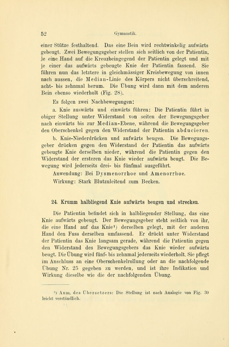 einer Stütze festhaltend. Das eine Bein wird rechtwinkelig aufwärts gebeugt. Zwei Bewegungsgelber stellen sich seitlich von der Patientin, je eine Hand auf die Kreuzbeingegend der Patientin gelegt und mit je einer das aufwärts gebeugte Knie der Patientin fassend. Sie führen nun das letztere in gleichmässiger Kreisbewegung von innen nach aussen, die Median-Linie des Körpers nicht überschreitend, acht- bis zehnmal herum. Die Übung wird dann mit dem anderen Bein ebenso wiederholt (Fig. 28). Es folgen zwei Nachbewegungen: a. Knie auswärts und einwärts führen: Die Patientin führt in obiger Stellung unter Widerstand von selten der Bewegungsgeber nach einwärts bis zur Median-Ebene, während die Bewegungsgeber den Oberschenkel gegen den Widerstand der Patientin ab du eieren. b. Knie-Niederdrücken und aufwärts beugen. Die Bewegungs- geber drücken gegen den Widerstand der Patientin das aufwärts gebeugte Knie derselben nieder, während die Patientin gegen den Widerstand der ersteren das Knie wieder aufwärts beugt. Die Be- wegung wird jederseits drei- bis fünfmal ausgeführt. Anwendung: Bei Dysmenorrhoe und Amenorrhoe. Wirkung: Stark Blutzuleitend zum Becken. 24. Krumm halbliegend Knie aufwärts beugen und strecken. Die Patientin befindet sich in halbliegender Stellung, das eine Knie aufwärts gebeugt. Der Bewegungsgeber steht seitlich von ihr, die eine Hand auf das Knie^j derselben gelegt, mit der anderen Hand den Fuss derselben umfassend. Er drückt unter Widerstand der Patientin das Knie langsam gerade, während die Patientin gegen den Widerstand des Bewegungsgebers das Knie wieder aufwärts beugt. Die Übung wird fünf- bis zehnmal jederseits wiederholt. Sie pflegt im Anschluss an eine Oberschenkelrollung oder an die nachfolgende Übung Nr. 25 gegeben zu werden, und ist ihre Indikation und Wirkung dieselbe wie die der nachfolgenden Übung. 1) Anm. des Übersetzers: Die Stellung ist nach Analogie von Fig. 30 leicht verständlich.