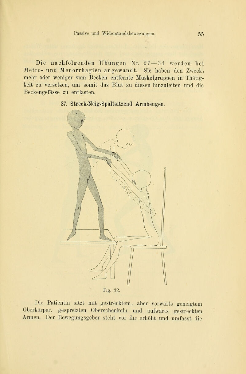 Die nachfolgenden Übungen Nr. 27 — 34 werden bei 3Ietro- und Menorrhagien angewandt. Sie haben den Zweck, mehr oder weniger vom Becken entfernte Muskelgruppen in Thätig- keit zu versetzen, um somit das Blut zu diesen hinzuleiten und die Beckengefässe zu entlasten. 27. Streck-Nelg-Spaltsitzend Armbeugen. Fig. 32. Die Patientin sitzt mit gestrecktem, aber vorwärts geneigtem Oberkörper, gespreizten Oberschenkeln und aufwärts gestreckten Armen. Der Bewegungsgeber steht vor ihr erhöht und umfasst die