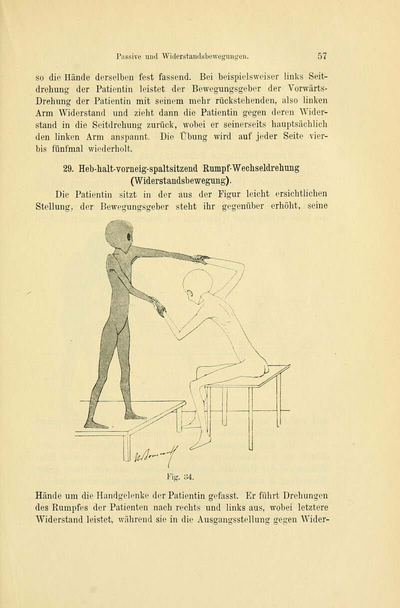 so die Hände derselben fest fassend. Bei beispielsweiser links Seit- drehung der Patientin leistet der Bewegungsgeber der Vorwärts- Drehung der Patientin mit seinem mehr rückstehenden, also linken Arm Widerstand und zieht dann die Patientin gegen deren Wider- stand in die Seitdrehung zurück, wobei er seinerseits hauptsächlich den linken Arm anspannt. Die Übung wird auf jeder Seite vier- bis fünfmal wiederholt. 29. Heb-halt-vorneig-spaltsitzend Rumpf-Wechseldrelmiig (Widerstandsbewegung). Die Patientin sitzt in der aus der Figur leicht ersichtlichen Stellung, der Bewegungsgeber steht ihr gegenüber erhöht, seine Hände um die Handgelenke der Patientin gefasst. Er führt Drehungen des Rumpfes der Patienten nach rechts und links aus, wobei letztere Widerstand leistet, während sie in die Ausgangsstellung gegen Wider-