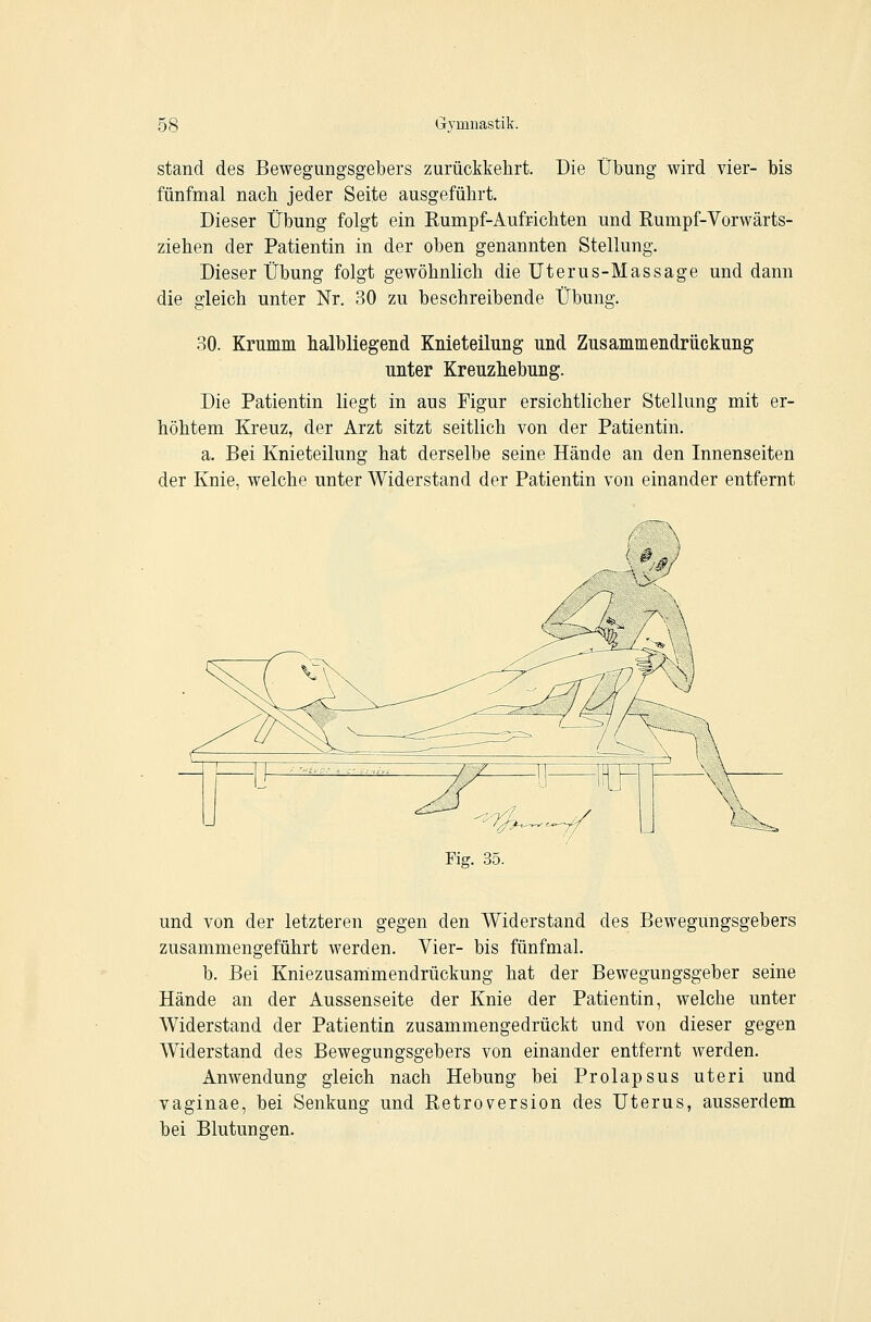 stand des Bewegungsgelbers zurückkehrt. Die Übung wird vier- bis fünfmal nach jeder Seite ausgeführt. Dieser Übung folgt ein Rumpf-Aufrichten und Eumpf-Vorwärts- ziehen der Patientin in der oben genannten Stellung. Dieser Übung folgt gewöhnlich die Uterus-Massage und dann die gleich unter Nr. 30 zu beschreibende Übung. 30. Krumm halbliegend Knieteilung und Zusammendrückung unter Kreuzhebung. Die Patientin liegt in aus Figur ersichtlicher Stellung mit er- höhtem Kreuz, der Arzt sitzt seitlich von der Patientin. a. Bei Knieteilung hat derselbe seine Hände an den Innenseiten der Knie, welche unter Widerstand der Patientin von einander entfernt und von der letzteren gegen den Widerstand des Bewegungsgebers zusammengeführt werden. Vier- bis fünfmal. b. Bei Kniezusarrimendrückung hat der Bewegungsgeber seine Hände an der Aussenseite der Knie der Patientin, welche unter Widerstand der Patientin zusammengedrückt und von dieser gegen Widerstand des Bewegungsgebers von einander entfernt werden. Anwendung gleich nach Hebung bei Prolapsus uteri und vaginae, bei Senkung und Retroversion des Uterus, ausserdem bei Blutungen.