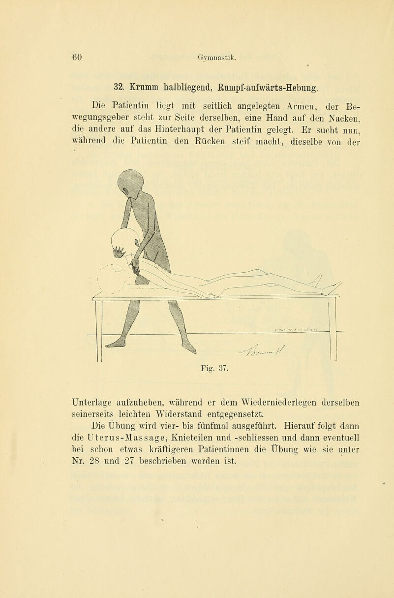 32. Krumm halbliegend, Rumpf-aufwärts-Hebung. Die Patientin liegt mit seitlich angelegten Armen, der Be- wegungsgeber steht zur Seite derselben, eme Hand auf den Nacken, die andere auf das Hinterhaupt der Patientin gelegt. Er sucht nun, während die Patientin den Rücken steif macht, dieselbe von der Fig. 37. Unterlage aufzuheben, während er dem Wiederniederlegen derselben seinerseits leichten Widerstand entgegensetzt. Die Übung wird vier- bis fünfmal ausgeführt. Hierauf folgt dann die Uterus-Massagej Knieteilen und -schliessen und dann eventuell bei schon etwas kräftigeren Patientinnen die Übung wie sie unter Nr. 28 und 27 beschrieben worden ist.