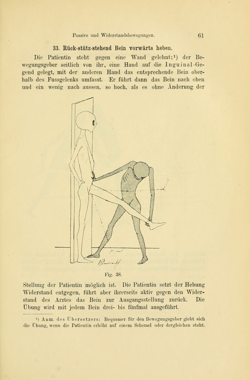 33. Rück-stütz-steliend Bein vorwärts heben. Die Patientin steht gegen eine Wand gelehnt;i) der Be- wegungsgeber seitlich von ihr, eine Hand auf die Inguinal-Ge- gend gelegt, mit der anderen Hand das entsprechende Bein ober- halb des Fussgelenks umfasst. Er führt dann das Bein nach oben und ein wenig nach aussen, so hoch, als es ohne Änderung der Fig. 38. Stellung der Patientin möglich ist. Die Patientin setzt der Hebung Widerstand entgegen, führt aber ihrerseits aktiv gegen den Wider- stand des Arztes das Bein zur Ausgangsstellung zurüct. Die Übung wird mit jedem Bein drei- bis fünfmal ausgeführt. 1) Anm. des Übersetzers: Bequemer für den Bewegungsgeber giebt sich die Übung, wenn die Patientin erhöht auf einem Schemel oder dergleichen steht.