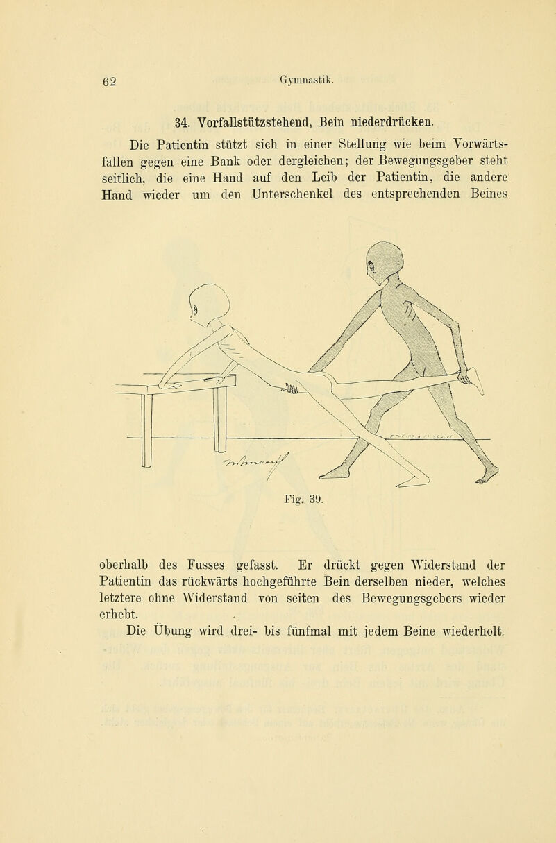 34. Vorfallstützstelieiid, Bein niederdrücken. Die Patientin stützt sich in einer Stellung wie beim Vorwärts- fallen gegen eine Bank oder dergleichen; der Bewegungsgeber steht seitlich, die eine Hand auf den Leib der Patientin, die andere Hand wieder um den Unterschenkel des entsprechenden Beines Fig. 39. oberhalb des Fusses gefasst. Er drückt gegen Widerstand der Patientin das rückwärts hochgeführte Bein derselben nieder, welches letztere ohne Widerstand von selten des Bewegungsgebers wieder erhebt. Die Übung wird drei- bis fünfmal mit jedem Beine wiederholt.