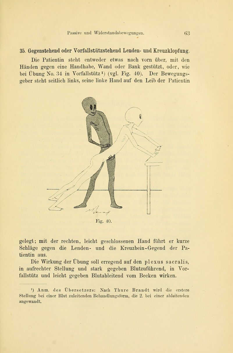 35. Gegensteliend oder VorfaUstiitzstehend Lenden- und Kreuzklopfung. Die Patientin steht entweder etwas nach vorn über, mit den Händen gegen eine Handhabe, Wand oder Bank gestützt, oder, wie bei Übung No. 34 in Vorfallstütz i) (vgl. Fig. 40). Der Bewegungs- geber steht seitlich links, seine linke Hand auf den Leib der Patientin gelegt; mit der rechten, leicht geschlossenen Hand führt er kurze Schläge gegen die Lenden- und die Kreuzbein-Gegend der Pa- tientin aus. Die Wirkung der Übung soll erregend auf den plexus sacralis, in aufrechter Stellung und stark gegeben Blutzuführend, in Yor- fallstütz und leicht gegeben Blutableitend vom Becken wirken. 1) Anm. des Übersetzers: Nach Thiire Brandt wird die erstere Stellung bei einer Blut zuleitenden Behandlungsform, die 2. bei einer ableitenden angewandt.