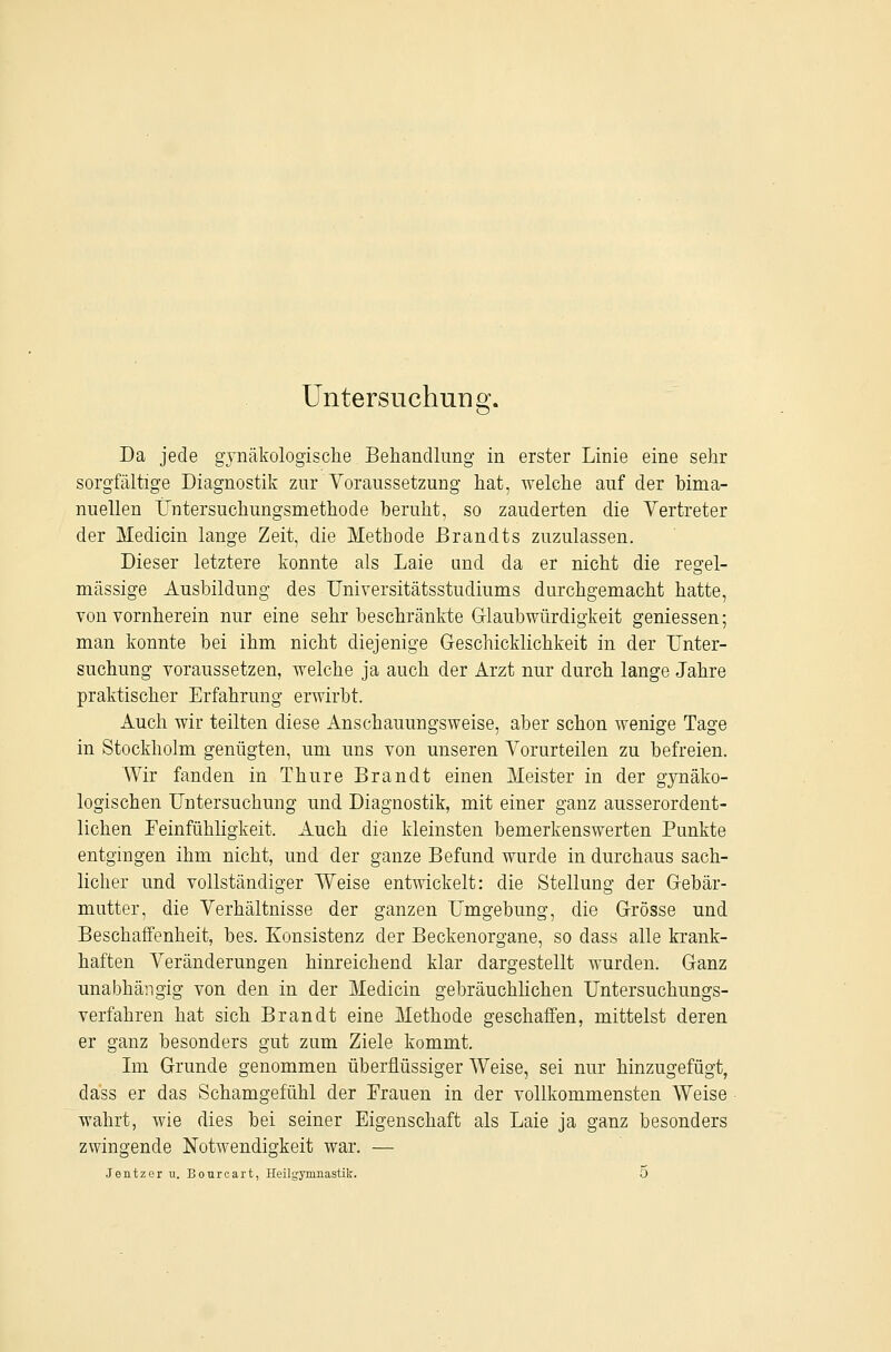 Untersuchung. Da jede gynäkologische Behandlung in erster Linie eine sehr sorgfältige Diagnostik zur Voraussetzung hat, welche auf der bima- nuellen L^ntersuchungsmethode beruht, so zauderten die Vertreter der Medicin lange Zeit, die Methode Brandts zuzulassen. Dieser letztere konnte als Laie und da er nicht die regel- mässige Ausbildung des Universitätsstudiums durchgemacht hatte, von vornherein nur eine sehr beschränkte G-laubwürdigkeit geniessen; man konnte bei ihm nicht diejenige Geschicklichkeit in der Unter- suchung voraussetzen, welche ja auch der Arzt nur durch lange Jahre praktischer Erfahrung erwirbt. Auch wir teilten diese Anschauungsweise, aber schon wenige Tage in Stockholm genügten, um uns von unseren Vorurteilen zu befreien. Wir fanden in Thure Brandt einen Meister in der gjaiäko- logischen Untersuchung und Diagnostik, mit einer ganz ausserordent- lichen Teinfühligkeit. Auch die kleinsten bemerkenswerten Punkte entgingen ihm nicht, und der ganze Befund wurde in durchaus sach- licher und vollständiger Weise entwickelt: die Stellung der Gebär- mutter, die Verhältnisse der ganzen Umgebung, die Grösse und Beschaffenheit, bes. Konsistenz der Beckenorgane, so dass alle krank- haften Veränderungen hinreichend klar dargestellt wurden. Ganz unabhängig von den in der Medicin gebräuchhchen Untersuchungs- verfahren hat sich Brandt eine Methode geschaffen, mittelst deren er ganz besonders gut zum Ziele kommt. Lii Grunde genommen überflüssiger Weise, sei nur hinzugefügt, dass er das Schamgefühl der Erauen in der vollkommensten Weise wahrt, wie dies bei seiner Eigenschaft als Laie ja ganz besonders zwingende Notwendigkeit war. — Jentzer u. Bourcart, Heilgymnastik. 5