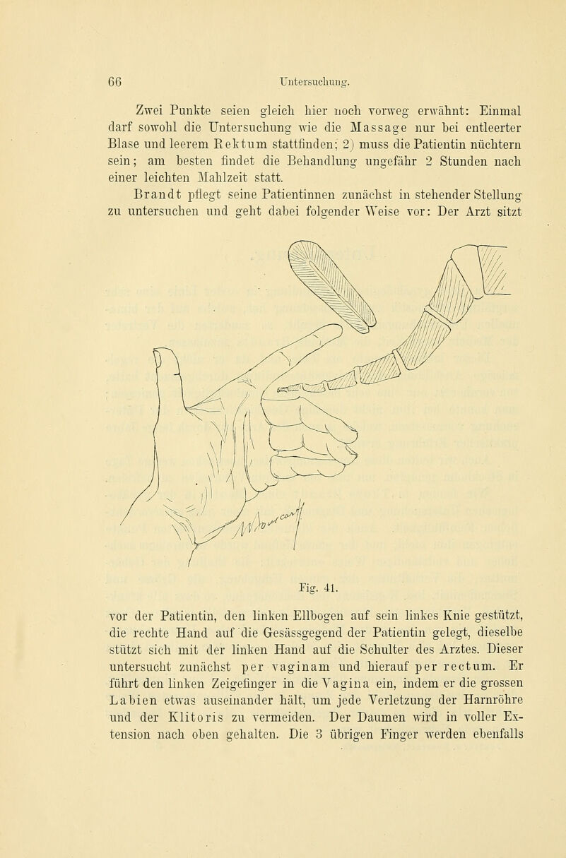 Zwei Punkte seien gleicli hier noch vorweg erwähnt: Einmal darf sowohl die Untersuchung wie die Massage nur hei entleerter Blase und leerem Rektum stattfinden; 2) muss die Patientin nüchtern sein; am besten findet die Behandlung ungefähr 2 Stunden nach einer leichten Mahlzeit statt. Brandt j)flegt seine Patientinnen zunächst in stehender Stellung zu untersuchen und geht dabei folgender Weise vor: Der Arzt sitzt Fia:. 41. vor der Patientin, den linken Ellbogen auf sein linkes Knie gestützt, die rechte Hand auf die Gesässgegend der Patientin gelegt, dieselbe stützt sich mit der linken Hand auf die Schulter des Arztes. Dieser untersucht zunächst per vaginam und hierauf per rectum. Er führt den linken Zeigefinger in die Vagina ein, indem er die grossen Labien etwas auseinander hält, um jede Verletzung der Harnröhre und der Klitoris zu vermeiden. Der Daumen wird in voller Ex- tension nach oben gehalten. Die 3 übrigen Finger werden ebenfalls