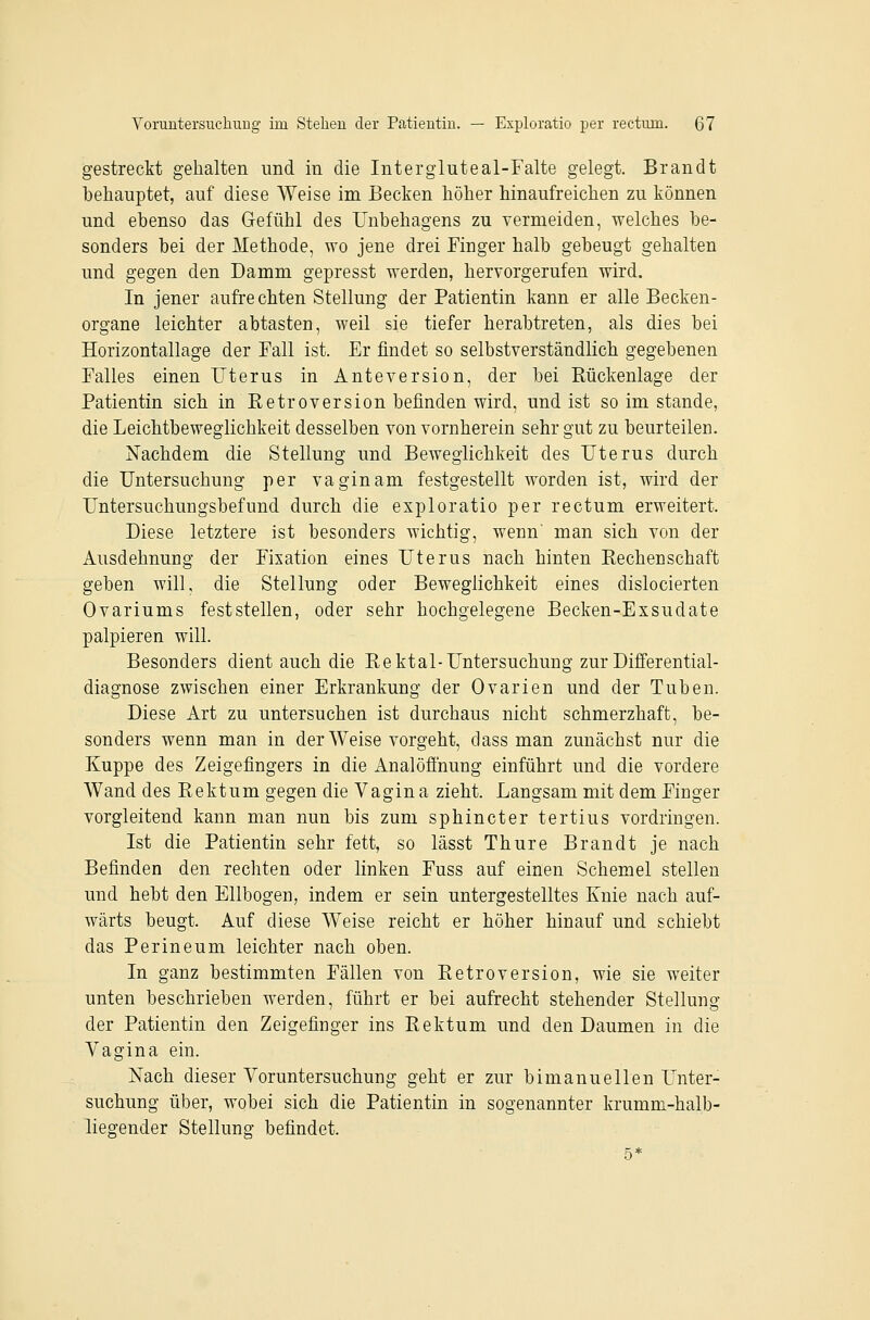 gestreckt gehalten und in die Intergluteal-Falte gelegt. Brandt behauptet, auf diese Weise im Becken höher hinaufreichen zu können und ebenso das Gefühl des Unbehagens zu vermeiden, welches be- sonders bei der Methode, wo jene drei Finger halb gebeugt gehalten und gegen den Damm gepresst werden, hervorgerufen wird. In jener aufrechten Stellung der Patientin kann er alle Becken- organe leichter abtasten, weil sie tiefer herabtreten, als dies bei Horizontallage der Fall ist. Er findet so selbstverständlich gegebenen Falles einen Uterus in Anteversion, der bei Eückenlage der Patientin sich in Eetroversion befinden wird, und ist so im stände, die Leichtbeweglichkeit desselben von vornherein sehr gut zu beurteilen. iSTachdem die Stellung und Beweglichkeit des Uterus durch die Untersuchung per vaginam festgestellt worden ist, wird der Untersuchungsbefund durch die exploratio per rectum erweitert. Diese letztere ist besonders wichtig, wenn' man sich von der Ausdehnung der Fixation eines Uterus nach hinten Rechenschaft geben will, die Stellung oder Beweglichkeit eines dislocierten Ovariums feststellen, oder sehr hochgelegene Becken-Exsudate palpieren will. Besonders dient auch die Rektal-Untersuchung zur Differential- diagnose zwischen einer Erkrankung der Ovarien und der Tuben. Diese Art zu untersuchen ist durchaus nicht schmerzhaft, be- sonders wenn man in der Weise vorgeht, dass man zunächst nur die Kuppe des Zeigefingers in die Analöfinung einführt und die vordere Wand des Rektum gegen die Vagina zieht. Langsam mit dem Finger vorgleitend kann man nun bis zum sphincter tertius vordringen. Ist die Patientin sehr fett, so lässt Thure Brandt je nach Befinden den rechten oder linken Fuss auf einen Schemel stellen und hebt den Ellbogen, indem er sein untergestelltes Knie nach auf- wärts beugt. Auf diese Weise reicht er höher hinauf und schiebt das Perineum leichter nach oben. In ganz bestimmten Fällen von Retroversion, wie sie weiter unten beschrieben werden, führt er bei aufrecht stehender Stellung der Patientin den Zeigefinger ins Rektum und den Daumen in die Vagina ein. Nach dieser Voruntersuchung geht er zur bimanuellen Unter- suchung über, wobei sich die Patientin in sogenannter krumm-halb- liegender Stellung befindet. 5*