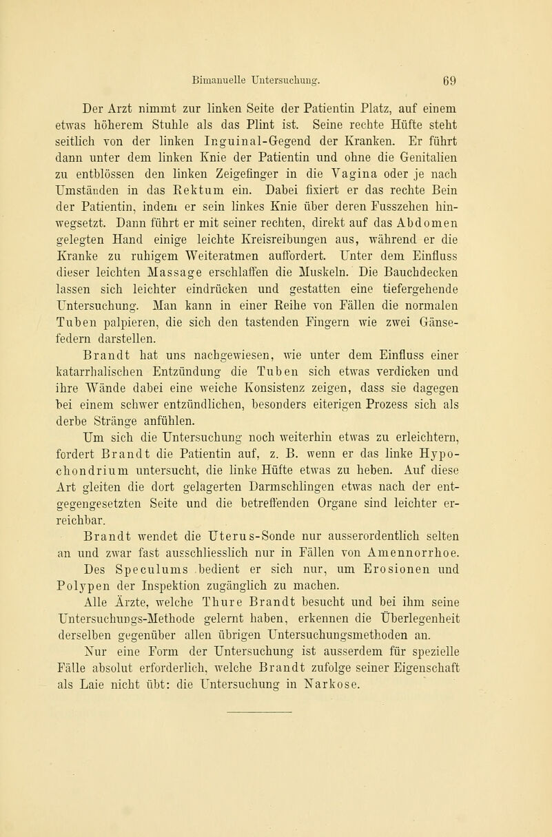 Der Arzt nimmt zur linken Seite der Patientin Platz, auf einem etwas höherem Stuhle als das Plint ist. Seine rechte Hüfte steht seitlich von der linken Inguinal-Gegend der Kranken. Er führt dann unter dem linken Knie der Patientin und ohne die Genitalien zu entblössen den linken Zeigefinger in die Vagina oder je nach Umständen in das Rektum ein. Dabei fixiert er das rechte Bein der Patientin, indem er sein linkes Knie über deren Fusszehen hin- wegsetzt. Dann führt er mit seiner rechten, direkt auf das Abdomen gelegten Hand einige leichte Kreisreibungen aus, während er die Kranke zu ruhigem Weiteratmen auffordert. Unter dem Einfluss dieser leichten Massage erschlaffen die Muskeln. Die Bauchdecken lassen sich leichter eindrücken und gestatten eine tiefergehende Untersuchung. Man kann in einer Reihe von Fällen die normalen Tuben palpieren, die sich den tastenden Fingern wie zwei Gänse- federn darstellen. Brandt hat uns nachgewiesen, wie unter dem Einfluss einer katarrhalischen Entzündung die Tuben sich etwas verdicken und ihre Wände dabei eine weiche Konsistenz zeigen, dass sie dagegen bei einem schwer entzündlichen, besonders eiterigen Prozess sich als derbe Stränge anfühlen. Um sich die Untersuchung noch weiterhin etwas zu erleichtern, fordert Brandt die Patientin auf, z. B. wenn er das linke Hypo- xihondrium untersucht, die linke Hüfte etwas zu heben. Auf diese Art gleiten die dort gelagerten Darmschlingen etwas nach der ent- gegengesetzten Seite und die betreffenden Organe sind leichter er- reichbar. Brandt wendet die Uterus-Sonde nur ausserordentlich selten an und zwar fast ausschliesslich nur in Fällen von Amennorrhoe. Des Speculums bedient er sich nur, um Erosionen und Polypen der Inspektion zugänglich zu machen. Alle Ärzte, welche Thure Brandt besucht und bei ihm seine Untersuchungs-Methode gelernt haben, erkennen die Überlegenheit derselben gegenüber allen übrigen Untersuchungsmethoden an. Nur eine Form der Untersuchung ist ausserdem für spezielle Fälle absolut erforderlich, welche Brandt zufolge seiner Eigenschaft als Laie nicht übt: die Untersuchung in Narkose.