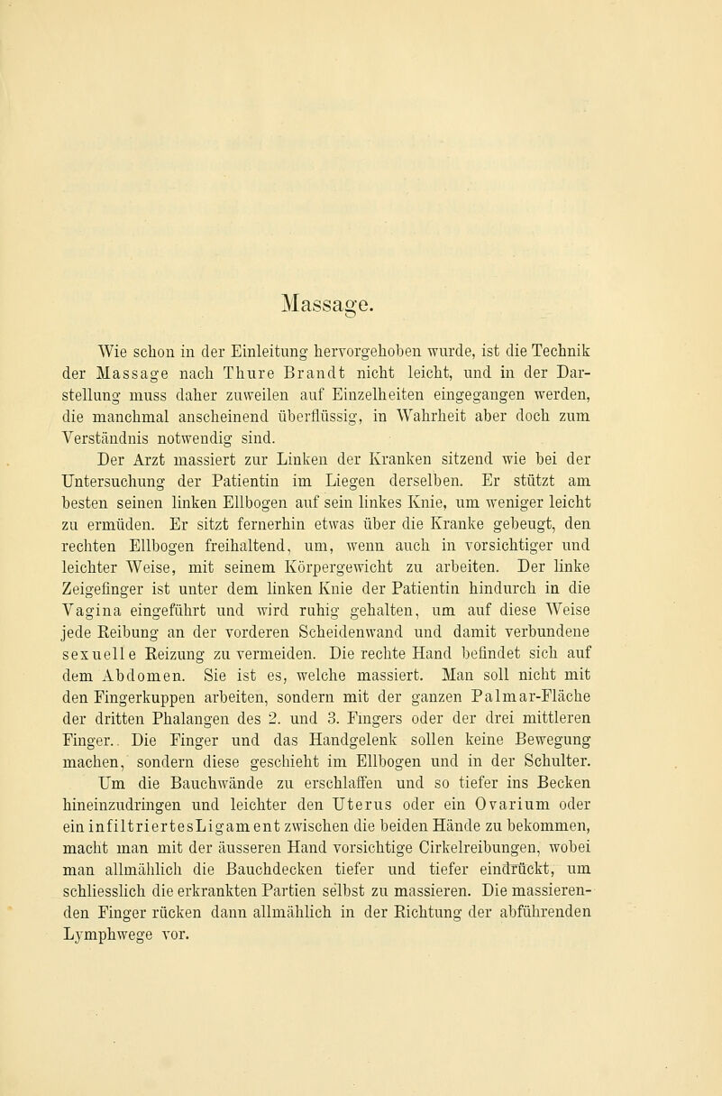 Massage. Wie sclion in der Einleitimg hervorgehoben wurde, ist die Technik der Massage nach Thure Brandt nicht leicht, und in der Dar- stellung muss daher zuweilen auf Einzelheiten eingegangen werden, die manchmal anscheinend überflüssig, in Wahrheit aber doch zum Verständnis notwendig sind. Der Arzt massiert zur Linken der Kranken sitzend wie bei der Untersuchung der Patientin im Liegen derselben. Er stützt am besten seinen linken Ellbogen auf sein linkes Knie, um weniger leicht zu ermüden. Er sitzt fernerhin etwas über die Kranke gebeugt, den rechten Ellbogen freihaltend, um, wenn auch in vorsichtiger und leichter Weise, mit seinem Körpergewicht zu arbeiten. Der linke Zeigefinger ist unter dem linken Knie der Patientin hindurch in die Vagina eingeführt und wird rahig gehalten, um auf diese Weise jede Reibung an der vorderen Scheidenwand und damit verbundene sexuelle Reizung zu vermeiden. Die rechte Hand befindet sich auf dem Abdomen. Sie ist es, welche massiert. Man soll nicht mit den Fingerkuppen arbeiten, sondern mit der ganzen Palmar-Eläche der dritten Phalangen des 2. und 3. Emgers oder der drei mittleren Einger.. Die Einger und das Handgelenk sollen keine Bewegung machen, sondern diese geschieht im Ellbogen und in der Schulter. Um die Bauchwände zu erschlaffen und so tiefer ins Becken hineinzudringen und leichter den Uterus oder ein Ovarium oder ein infiltriertesLigam ent zwischen die beiden Hände zu bekommen, macht man mit der äusseren Hand vorsichtige Cirkelreibungen, wobei man allmälilich die Bauchdecken tiefer und tiefer eindrückt, um schliesslich die erkrankten Partien selbst zu massieren. Die massieren- den Einger rücken dann allmählich in der Richtung der abführenden Lymphwege vor.