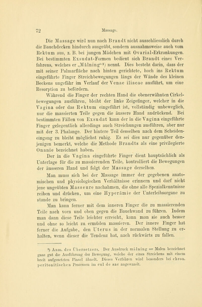 Die Massage wird nun nach Brandt nicht ausschliesslich durch die Bauchdecken hindurch ausgeübt, sondern ausnahmsweise auch vom Rektum aus, z. B. bei jungen Mädchen mit Ovarial-Erkrankungen. Bei bestimmten Exsudat-Formen bedient sich Brandt eines Yer- fahrens, welches er „Mälning''^) nennt. Dies besteht darin, dass der mit seiner Palmarfläche nach hinten gerichtete, hoch ins Eektum eingeführte Finger Streichbewegungen längs der Wände des kleinen Beckens ungefähr im Verlauf der Venae iliacae ausführt, um eine Resorption zu befördern. Während die Finger der rechten Hand die obenerwähnten Cirkel- bewegungen ausführen, bleibt der linke Zeigefinger, welcher in die Vagina oder das Rektum eingeführt ist, yoUständig unbeweglich, nur die massierten Teile gegen die äussere Hand andrückend. Bei bestimmten Fällen von Exsudat kann der in die Vagina eingeführte Finger gelegentlich allerdings auch Streichungen ausführen, aber nur mit der 3. Phalange. Der hintere Teil desselben nach dem Scheiden- eingang zu bleibt möglichst ruhig. Es sei dies nur gegenüber den- jenigen bemerkt, welche die Methode Brandts als eine privilegierte Onanie bezeichnet haben. Der in die Vagina eingeführte Finger dient hauptsächlich als Unterlage für die zu massierenden Teile, kontrolhert die Bewegungen der äusseren Hand und folgt der Massage derselben. Man muss sich bei der Massage immer der gegebenen anato- mischen und physiologischen Verhältnisse erinnern und darf nicht jene ungeübten Masseure nachahmen, die ohne alle Spezialkenntnisse reiben und drücken, um eine Hyperämie der Unterleibsorgane zu stände zu bringen. Man kann ferner mit dem inneren Finger die zu massierenden Teile nach vorn und oben gegen die Bauchwand zu führen. Indem man dann diese Teile leichter erreicht, kann man sie auch besser und ohne so leicht zu. ermüden massieren. Der innere Finger hat ferner die Aufgabe, den Uterus in der normalen Stellung zu er- halten, wenn dieser die Tendenz hat, nach rückwärts zu fallen. 1) Anm. des ÜlDcrsetzers. Der Ausdruck mälning = Malen bezeichnet ganz gut die Au.sführung der Bewegung, Avelche der eines Streichens mit einem breit aufgesetzten Pinsel ähnelt. Dieses Verfahren wird besonders hei chron. peritonitisehen Prozessen im cul de sac angewandt.