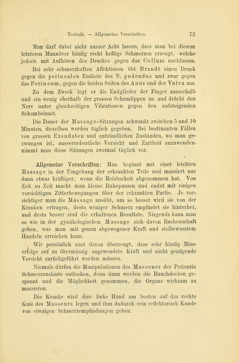 Man darf dabei niclit ausser Acht lassen, dass man bei diesem letzteren Hannover häufig recht heftige Schmerzen erzeugt, welche jedoch mit Aufhören des Druckes gegen das Collum nachlassen. Bei sehr schmerzhaften Affektionen übt Brandt einen Druck gegen die perinealen Endäste des K pudendus und zwar gegen das Perin eum, gegen die beiden Seiten des Anus und der Vulva aus. Zu dem Zweck legt er die Endglieder der Einger ausserhalb und ein wenig oberhalb der grossen Schamlippen an und drückt den Nerv unter gleichzeitigen Vibrationen gegen den aufsteigenden Schambeinast. Die Dauer der Massage-Sitzungen schwankt zwischen 5 und 10 Minuten, dieselben werden täglich gegeben. Bei bestimmten Fällen von grossen Exsudaten und entzündlichen Zuständen, wo man ge- zwungen ist, ausserordentliche Vorsicht und Zartheit anzuwenden, nimmt man diese Sitzungen zweimal täglich vor. Allgemeine Vorschriften: Man beginnt mit einer leichten Massage in der Umgebung der erkrankten Teile und massiert nur dann etwas kräftiger, wenn die Reizbarkeit abgenommen hat. Von Zeit zu Zeit macht man kleine Ruhepausen und endet mit einigen vorsichtigen Zitterbewegungen über der erkrankten Partie. Je vor- sichtiger man die Massage ausübt, um so besser wird sie von der Kranken ertragen, desto weniger Schmerz empfindet sie hinterher, und desto besser sind die erhaltenen Resultate. Nirgends kann man so wie in der gynäkologischen Massage sich davon Rechenschaft geben, was man mit genau abgewogener Kraft und zielbewusstem Handeln erreichen kann. AVir persönlich sind davon überzeugt, dass sehr häufig Miss- erfolge auf zu übermässig angewendete Kraft und nicht genügende Vorsicht zurückgeführt werden müssen. Niemals dürfen die Manipulationen des Masseurs der Patientin Schmerzenslaute entlocken, denn dann werden die Bauchdecken ge- spannt und die Möglichkeit genommen, die Organe wirksam zu massieren. Die Kranke wird ihre linke Hand am besten auf das rechte Knie des Masseurs legen und ihm dadurch rein reflektorisch Kunde von etwaigen Schmerzempfindungen geben.