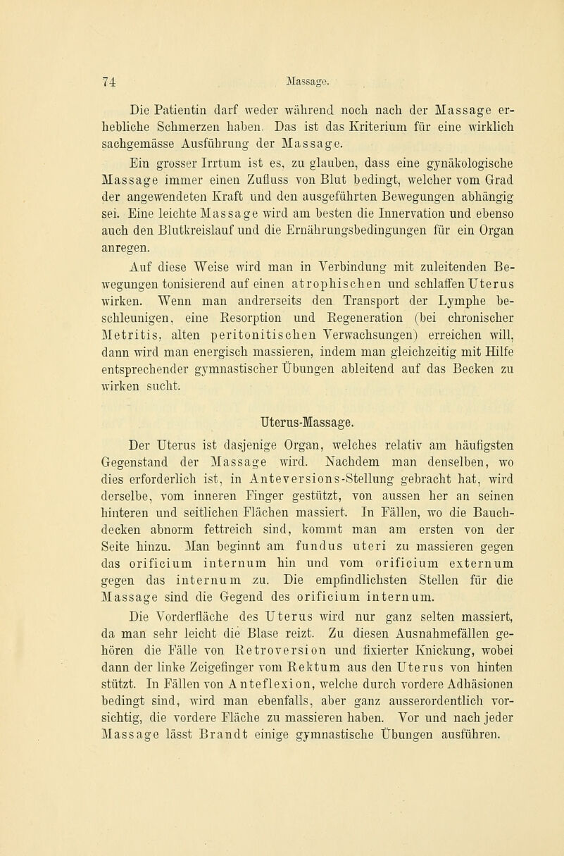 Die Patientin darf weder während noch nach der Massage er- hebliche Schmerzen haben. Das ist das Kriterium für eine wirklich sachgemässe Ausführung der Massage. Ein grosser Irrtum ist es, zu glauben, dass eine gynäkologische Massage immer einen Zufluss von Blut bedingt, welcher vom Grad der angewendeten Kraft und den ausgeführten Bewegungen abhängig sei. Eine leichte Massage wird am besten die Innervation und ebenso auch den Blutkreislauf und die Ernährungsbedingungen für ein Organ anregen. Auf diese Weise wird man in Verbindung mit zuleitenden Be- wegungen tonisierend auf einen atrophischen und schlaffen Uterus wirken. Wenn man andrerseits den TransjDort der Lymphe be- schleunigen, eine Kesorption und Regeneration (bei chronischer Metritis, alten peritonitischen Verwachsungen) erreichen will, dann wird man energisch massieren, indem man gleichzeitig mit Hilfe entsprechender gymnastischer Übungen ableitend auf das Becken zu wirken sucht. Uterus-Massage. Der Uterus ist dasjenige Organ, welches relativ am häufigsten Gegenstand der Massage wird. Nachdem man denselben, wo dies erforderlich ist, in Anteversions-Stellung gebracht hat, wird derselbe, vom inneren Finger gestützt, von aussen her an seinen hinteren und seitlichen Flächen massiert. In Fällen, wo die Bauch- decken abnorm fettreich sind, kommt man am ersten von der Seite hinzu. Man beginnt am fundus uteri zu massieren gegen das orificium internum hin und vom orificium externum gegen das internum zu. Die empfindlichsten Stellen für die Massage sind die Gegend des orificium internum. Die Vorderfläche des Uterus wird nur ganz selten massiert, da man sehr leicht die Blase reizt. Zu diesen Ausnahmefällen ge- hören die Fälle von Retroversion und fixierter Knickung, wobei dann der linke Zeigefinger vom Rektum aus den Uterus von hinten stützt. In Fällen von Anteflexion, welche durch vordere Adhäsionen bedingt sind, wird man ebenfalls, aber ganz ausserordentlich vor- sichtig, die vordere Fläche zu massieren haben. Vor und nach jeder Massage lässt Brandt einige gymnastische Übungen ausführen.