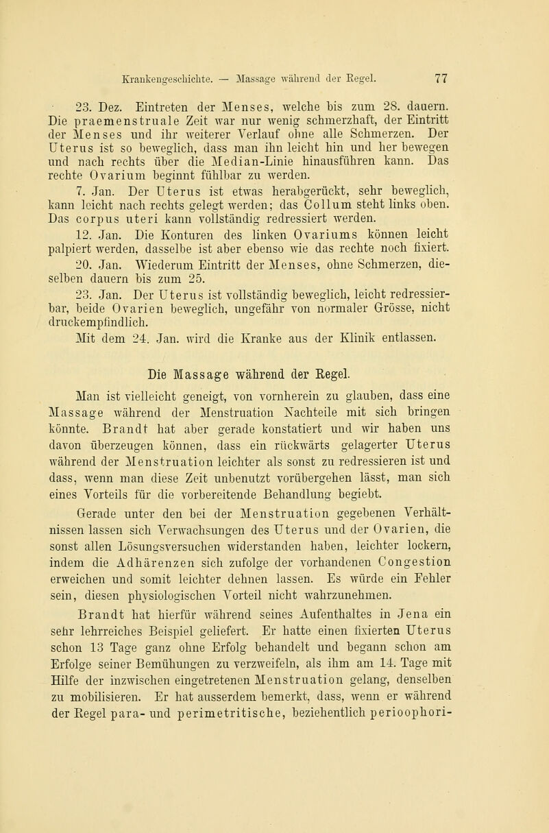 23. Dez. Eintreten der Menses, welche bis zum 28. dauern. Die praemenstrnale Zeit war nur wenig schmerzliaft, der Eintritt der Menses und ihr weiterer Verlauf ohne alle Schmerzen. Der Uterus ist so beweglich, dass man ihn leicht hin und her bewegen und nach rechts über die Median-Linie hinausführen kann. Das rechte Ovarium beginnt fühlbar zu werden. 7. Jan. Der Uterus ist etwas herabgerückt, sehr beweglich, kann leicht nach rechts gelegt werden; das Collum steht links oben. Das corpus uteri kann vollständig redressiert werden. 12. Jan. Die Konturen des linken Ovariums können leicht palpiert werden, dasselbe ist aber ebenso wie das rechte noch fixiert. 20. Jan. Wiederum Eintritt der Menses, ohne Schmerzen, die- selben dauern bis zum 25. 23. Jan. Der Uterus ist Yollständig beweglich, leicht redressier- bar, beide Ovarien beweglich, ungefähr von normaler Grösse, nicht druckempfindlich. Mit dem 24. Jan. wird die Kranke aus der Klinik entlassen. Die Massage während der Regel. Man ist vielleicht geneigt, von vornherein zu glauben, dass eine Massage während der Menstruation Nachteile mit sich bringen könnte. Brandt hat aber gerade konstatiert und wir haben uns davon überzeugen können, dass ein rückwärts gelagerter Uterus während der Menstruation leichter als sonst zu redressieren ist und dass, wenn man diese Zeit unbenutzt vorübergehen lässt, man sich eines Vorteils für die vorbereitende Behandlung begiebt. Gerade unter den bei der Menstruation gegebenen Verhält- nissen lassen sich Verwachsungen des Uterus und der Ovarien, die sonst allen Lösungsversuchen widerstanden haben, leichter lockern, indem die Adhärenzen sich zufolge der vorhandenen Congestion erweichen und somit leichter dehnen lassen. Es würde ein Fehler sein, diesen physiologischen Vorteil nicht wahrzunehmen. Brandt hat hierfür während seines Aufenthaltes in Jena ein sehr lehrreiches Beispiel geliefert. Er hatte einen fixierten Uterus schon 13 Tage ganz ohne Erfolg behandelt und begann schon am Erfolge seiner Bemühungen zu verzweifeln, als ihm am 14. Tage mit Hilfe der inzwischen eingetretenen Menstruation gelang, denselben zu mobilisieren. Er hat ausserdem bemerkt, dass, wenn er während der Regel para-und perimetritische, beziehentlich perioophori-