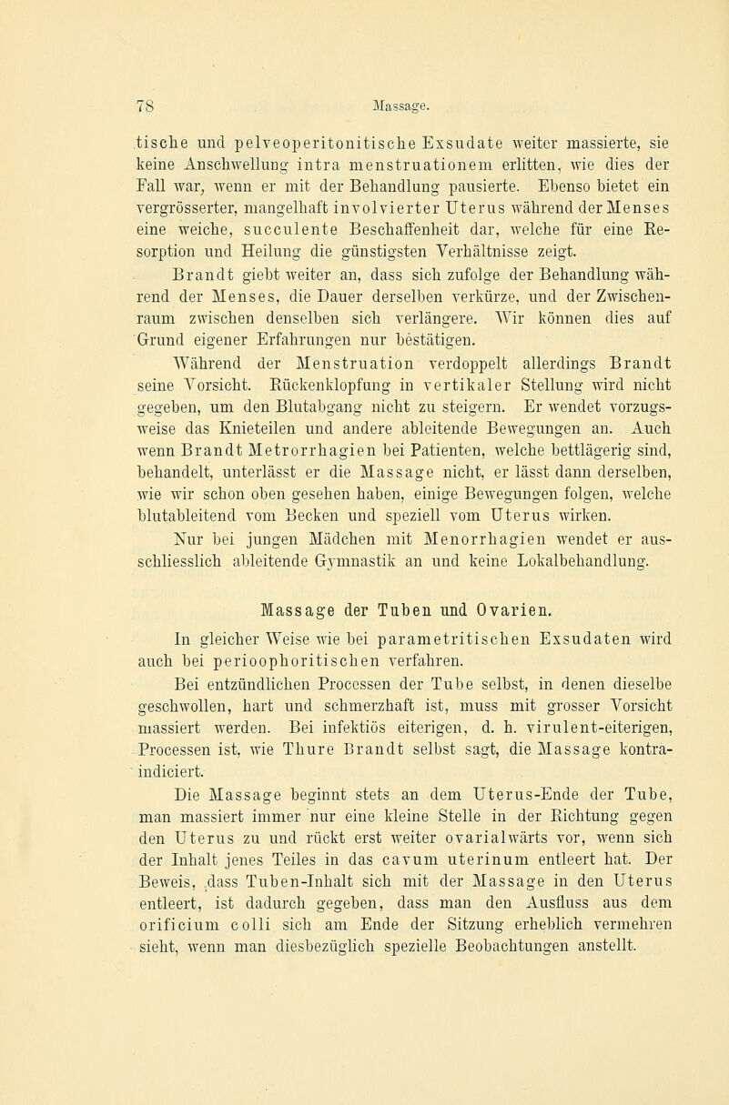 tische und pelveoperitonitische Exsudate weiter massierte, sie keine Anschwellung intra menstruationem erlitten, wie dies der Fall war^ wenn er mit der Behandlung pausierte. Ebenso bietet ein vergrösserter, mangelhaft involvierter Uterus während der Menses eine weiche, succulente Beschaffenheit dar, welche für eine Re- sorption und Heilung die günstigsten Verhältnisse zeigt. Brandt giebt weiter an, dass sich zufolge der Behandlung wäh- rend der Menses, die Dauer derselben verkürze, und der Zwischen- raum zwischen denselben sich verlängere. Wir können dies auf Grund eigener Erfahrungen nur bestätigen. Während der Menstruation verdoppelt allerdings Brandt seine Yorsicht. Rückenklopfung in vertikaler Stellung wird nicht gegeben, um den Blutabgang nicht zu steigern. Er wendet vorzugs- weise das Knieteilen und andere ableitende Bewegungen an. Auch wenn Brandt Metrorrhagien bei Patienten, welche bettlägerig sind, behandelt, unterlässt er die Massage nicht, er lässt dann derselben, wie wir schon oben gesehen haben, einige Bewegungen folgen, welche blutableitend vom Becken und speziell vom Uterus wirken. Nur bei jungen Mädchen mit Menorrhagien wendet er aus- schliesslich ableitende Gymnastik an und keine Lokalbehandlung. Massage der Tuben und Ovarien. In gleicher Weise wie bei parametritischen Exsudaten wird auch bei perioophoritischen verfahren. Bei entzündlichen Processen der Tube selbst, in denen dieselbe geschwollen, hart und schmerzhaft ist, muss mit grosser Vorsicht massiert werden. Bei infektiös eiterigen, d. h. virulent-eiterigen, Processen ist, wie Thure Brandt selbst sagt, die Massage kontra- indiciert. Die Massage beginnt stets an dem Uterus-Ende der Tube, man massiert immer nur eine kleine Stelle in der Richtung gegen den Uterus zu und rückt erst weiter ovarialwärts vor, wenn sich der Inhalt jenes Teiles in das cavum uterinum entleert hat. Der Beweis, .dass Tuben-Inhalt sich mit der Massage in den Uterus entleert, ist dadurch gegeben, dass man den Ausfluss aus dem orificium colli sich am Ende der Sitzung erheblich vermehren sieht, wenn man diesbezüglich spezielle Beobachtungen anstellt.