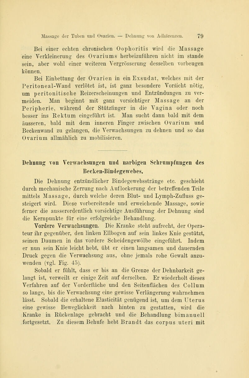 Bei einer ecliten chronischen Oophoritis wird die Massage eine Verkleinerung des Ovariums herbeizuführen nicht im stände sein, aber wohl einer weiteren Yergrösserung desselben vorbeugen können. Bei Einbettung der Ovarien in ein Exsudat, welches mit der Peritoneal-Wand verlötet ist, ist ganz besondere Vorsicht nötig, um peritonitische Eeizerscheinungen und Entzündungen zu ver- meiden. Man beginnt mit ganz vorsichtiger Massage an der Peripherie, während der Stützfinger in die Vagina oder noch besser ins Kektum eingeführt ist. Man sucht dann bald mit dem äusseren, bald mit dem inneren Einger zwischen Ovarium und Beckenwand zu gelangen, die Verwachsungen zu dehnen und so das Ovarium allmählich zu mobilisieren. Dehnung von Verwachsungen und narbigen Schrumpfungen des Becken-Bindegewebes. Die Dehnung entzündlicher Bindegewebsstränge etc. geschieht durch mechanische Zerrung nach Auflockerung der betreffenden Teile mittels Massage, durchweiche deren Blut- und Lymph-Zufluss ge- steigert wird. Diese vorbereitende und erweichende Massage, sowie ferner die ausserordentlich vorsichtige Ausführung der Dehnung sind die Kernpunkte für eine erfolgreiche Behandlung. Vordere Verwachsungen. Die Kranke steht aufrecht, der Opera- teur ihr gegenüber, den linken Ellbogen auf sein linkes Knie gestützt, seinen Daumen in das vordere Scheidengewölbe eingeführt. Indem er nun sein Knie leicht hebt, übt er einen langsamen und dauernden Druck gegen die Verwachsung aus, ohne jemals rohe Gewalt anzu- wenden (vgl. Eig. 45). Sobald er fühlt, dass er bis an die Grenze der Dehnbarkeit ge- langt ist, verweilt er einige Zeit auf derselben. Er wiederholt dieses Verfahren auf der Vorderfläche und den Seitenflächen des Collum so lange, bis die Verwachsung eine gewisse Verlängerung wahrnehmen lässt. Sobald die erhaltene Elasticität genügend ist, um dem Uterus eine gewisse Beweglichkeit nach hinten zu gestatten, wird die Kranke in Rückenlage gebracht und die Behandlung bimanuell fortgesetzt. Zu diesem Behufe hebt Brandt das corpus uteri mit