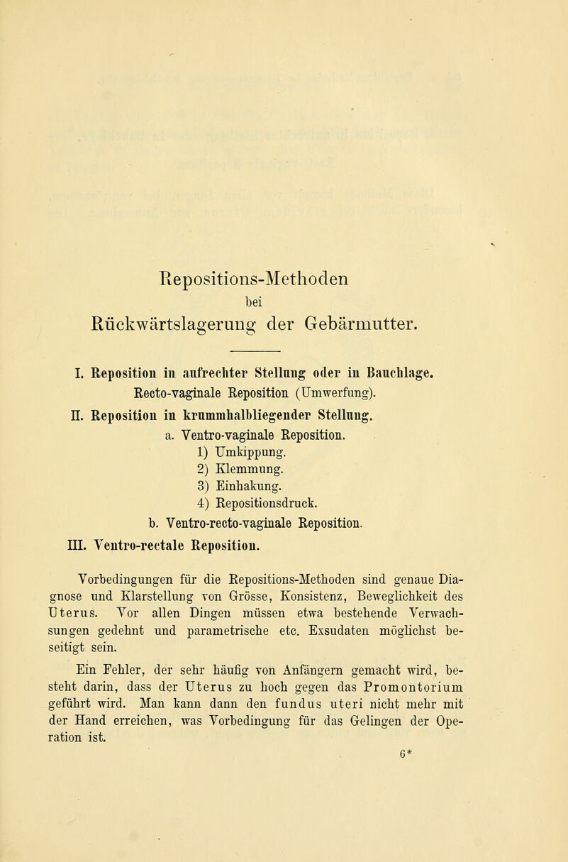 Eepositions-Methoden bei Rückwärtslagerung der Gebärmutter. I. Reposition in anfrechter Stellung oder in Bauchlage. Recto-vaginale Reposition (ümwerfung). n. Reposition in krnmmlialbliegender Stellung. a. Ventro-vaginale Reposition. 1) Umkippung. 2) Klemmung. 3) Einhakung. 4) Repositionsdruck. b. Ventro-recto-vaginale Reposition. III. Ventro-rectale Reposition. Yorbedingungen für die Repositions-Metboden sind genaue Dia- gnose und Klarstellung von Grösse, Konsistenz, Beweglichkeit des Uterus. Yor allen Dingen müssen etwa bestehende Yerwach- sungen gedehnt und parametrische etc. Exsudaten möglichst be- seitigt sein. Ein Fehler, der sehr häufig von Anfängern gemacht wird, be- steht darin, dass der Uterus zu hoch gegen das Promontorium geführt wird. Man kann dann den fundus uteri nicht mehr mit der Hand erreichen, was Yorbedingung für das Gelingen der Ope- ration ist.